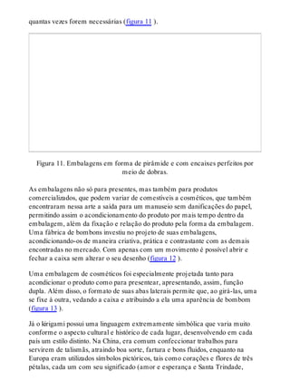 quantas vezes forem necessárias (figura 11 ).
Figura 11. Embalagens em forma de pirâmide e com encaixes perfeitos por
meio de dobras.
As embalagens não só para presentes, mas também para produtos
comercializados, que podem variar de comestíveis a cosméticos, que também
encontraram nessa arte a saída para um manuseio sem danificações do papel,
permitindo assim o acondicionamento do produto por mais tempo dentro da
embalagem, além da fixação e relação do produto pela forma da embalagem.
Uma fábrica de bombons investiu no projeto de suas embalagens,
acondicionando-os de maneira criativa, prática e contrastante com as demais
encontradas no mercado. Com apenas com um movimento é possível abrir e
fechar a caixa sem alterar o seu desenho (figura 12 ).
Uma embalagem de cosméticos foi especialmente projetada tanto para
acondicionar o produto como para presentear, apresentando, assim, função
dupla. Além disso, o formato de suas abas laterais permite que, ao girá-las, uma
se fixe à outra, vedando a caixa e atribuindo a ela uma aparência de bombom
(figura 13 ).
Já o kirigami possui uma linguagem extremamente simbólica que varia muito
conforme o aspecto cultural e histórico de cada lugar, desenvolvendo em cada
país um estilo distinto. Na China, era comum confeccionar trabalhos para
servirem de talismãs, atraindo boa sorte, fartura e bons fluidos, enquanto na
Europa eram utilizados símbolos pictóricos, tais como corações e flores de três
pétalas, cada um com seu significado (amor e esperança e Santa Trindade,
 