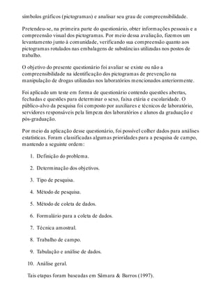 símbolos gráficos (pictogramas) e analisar seu grau de compreensibilidade.
Pretendeu-se, na primeira parte do questionário, obter informações pessoais e a
compreensão visual dos pictogramas. Por meio dessa avaliação, fizemos um
levantamento junto à comunidade, verificando sua compreensão quanto aos
pictogramas rotulados nas embalagens de substâncias utilizadas nos postos de
trabalho.
O objetivo do presente questionário foi avaliar se existe ou não a
compreensibilidade na identificação dos pictogramas de prevenção na
manipulação de drogas utilizadas nos laboratórios mencionados anteriormente.
Foi aplicado um teste em forma de questionário contendo questões abertas,
fechadas e questões para determinar o sexo, faixa etária e escolaridade. O
público-alvo da pesquisa foi composto por auxiliares e técnicos de laboratório,
servidores responsáveis pela limpeza dos laboratórios e alunos da graduação e
pós-graduação.
Por meio da aplicação desse questionário, foi possível colher dados para análises
estatísticas. Foram classificadas algumas prioridades para a pesquisa de campo,
mantendo a seguinte ordem:
 1. Definição do problema.
 2. Determinação dos objetivos.
 3. Tipo de pesquisa.
 4. Método de pesquisa.
 5. Método de coleta de dados.
 6. Formulário para a coleta de dados.
 7. Técnica amostral.
 8. Trabalho de campo.
 9. Tabulação e análise de dados.
10. Análise geral.
Tais etapas foram baseadas em Sâmara & Barros (1997).
 