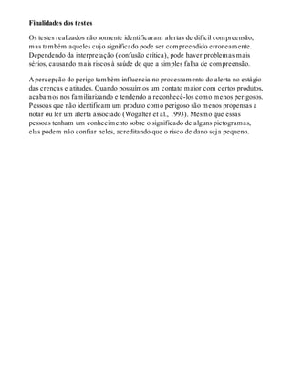 Finalidades dos testes
Os testes realizados não somente identificaram alertas de difícil compreensão,
mas também aqueles cujo significado pode ser compreendido erroneamente.
Dependendo da interpretação (confusão crítica), pode haver problemas mais
sérios, causando mais riscos à saúde do que a simples falha de compreensão.
A percepção do perigo também influencia no processamento do alerta no estágio
das crenças e atitudes. Quando possuímos um contato maior com certos produtos,
acabamos nos familiarizando e tendendo a reconhecê-los como menos perigosos.
Pessoas que não identificam um produto como perigoso são menos propensas a
notar ou ler um alerta associado (Wogalter et al., 1993). Mesmo que essas
pessoas tenham um conhecimento sobre o significado de alguns pictogramas,
elas podem não confiar neles, acreditando que o risco de dano seja pequeno.
 