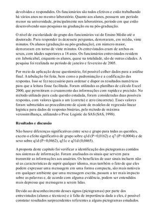 devolvidos e respondidos. Os funcionários são todos efetivos e estão trabalhando
há vários anos no mesmo laboratório. Quanto aos alunos, possuem um período
menor na universidade, principalmente nos laboratórios, período em que estão
desenvolvendo suas pesquisas na graduação ou na pós-graduação.
O nível de escolaridade do grupo dos funcionários vai do Ensino Médio até o
doutorado. Para responder às dezessete perguntas, demoraram, em média, vinte
minutos. Os alunos (graduação ou pós-graduação), em número maior,
demoraram em torno de vinte minutos. Os entrevistados eram de ambos os
sexos, com idades superiores a 18 anos. Os funcionários entrevistados residem
em Jaboticabal, enquanto os alunos, quase na totalidade, são de outras cidades. A
pesquisa foi realizada no período de janeiro e fevereiro de 2005.
Por meio da aplicação desse questionário, foi possível colher dados para a análise
final. A tabulação foi feita, bem como a padronização e a codificação das
respostas. Isso se fez necessário para ordenar e dispor os resultados numéricos
para que a leitura fosse facilitada. Foram utilizadas as planilhas de cálculo Excel
2000, que permitiram o cruzamento das informações com rapidez e precisão. No
método utilizado para cada questão estudada, foram consideradas duas possíveis
respostas, com valores iguais a um (correta) e zero (incorreta). Esses valores
foram submetidos ao procedimento de ajuste de modelos de regressão linear
logística para dados de respostas binárias, pelo método de máxima
verossimilhança, utilizando o Proc Logistic do SAS (SAS, 1998).
Resultados e discussão
Não houve diferenças significativas entre sexo e grupo para todas as questões,
exceto o efeito significativo de grupo sobre q1d (P=0,0162) e q7 (P=0,0004) e de
sexo sobre q1d (P=0,0462), q31c e q31d (0,0465).
A proposta deste capítulo foi verificar a identificação dos pictogramas contidos
nos sistemas de informação. Foram analisados os sinais que servem para
transmitir as informações aos usuários. Os benefícios de usar sinais incluem não
só as características de suprir qualquer idioma, mas também o fato de que eles
podem expressar uma mensagem em uma forma compacta, são mais notáveis
em qualquer ambiente que uma mensagem escrita, passam a ter mais impacto
sobre as palavras e, de acordo com alguma evidência, podem ser entendidos
mais depressa que mensagens a serem lidas.
Devido ao desconhecimento desses signos (pictogramas) por parte dos
entrevistados (alunos e técnicos) e à falta de importância dada a eles, é possível
constatar resultados surpreendentes referentes a alguns pictogramas estudados.
 