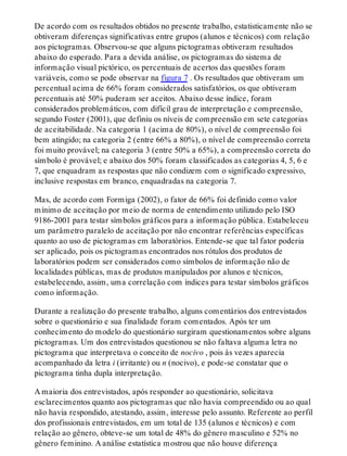 De acordo com os resultados obtidos no presente trabalho, estatisticamente não se
obtiveram diferenças significativas entre grupos (alunos e técnicos) com relação
aos pictogramas. Observou-se que alguns pictogramas obtiveram resultados
abaixo do esperado. Para a devida análise, os pictogramas do sistema de
informação visual pictórico, os percentuais de acertos das questões foram
variáveis, como se pode observar na figura 7 . Os resultados que obtiveram um
percentual acima de 66% foram considerados satisfatórios, os que obtiveram
percentuais até 50% puderam ser aceitos. Abaixo desse índice, foram
considerados problemáticos, com difícil grau de interpretação e compreensão,
segundo Foster (2001), que definiu os níveis de compreensão em sete categorias
de aceitabilidade. Na categoria 1 (acima de 80%), o nível de compreensão foi
bem atingido; na categoria 2 (entre 66% a 80%), o nível de compreensão correta
foi muito provável; na categoria 3 (entre 50% a 65%), a compreensão correta do
símbolo é provável; e abaixo dos 50% foram classificados as categorias 4, 5, 6 e
7, que enquadram as respostas que não condizem com o significado expressivo,
inclusive respostas em branco, enquadradas na categoria 7.
Mas, de acordo com Formiga (2002), o fator de 66% foi definido como valor
mínimo de aceitação por meio de norma de entendimento utilizado pelo ISO
9186-2001 para testar símbolos gráficos para a informação pública. Estabeleceu
um parâmetro paralelo de aceitação por não encontrar referências específicas
quanto ao uso de pictogramas em laboratórios. Entende-se que tal fator poderia
ser aplicado, pois os pictogramas encontrados nos rótulos dos produtos de
laboratórios podem ser considerados como símbolos de informação não de
localidades públicas, mas de produtos manipulados por alunos e técnicos,
estabelecendo, assim, uma correlação com índices para testar símbolos gráficos
como informação.
Durante a realização do presente trabalho, alguns comentários dos entrevistados
sobre o questionário e sua finalidade foram comentados. Após ter um
conhecimento do modelo do questionário surgiram questionamentos sobre alguns
pictogramas. Um dos entrevistados questionou se não faltava alguma letra no
pictograma que interpretava o conceito de nocivo , pois às vezes aparecia
acompanhado da letra i (irritante) ou n (nocivo), e pode-se constatar que o
pictograma tinha dupla interpretação.
A maioria dos entrevistados, após responder ao questionário, solicitava
esclarecimentos quanto aos pictogramas que não havia compreendido ou ao qual
não havia respondido, atestando, assim, interesse pelo assunto. Referente ao perfil
dos profissionais entrevistados, em um total de 135 (alunos e técnicos) e com
relação ao gênero, obteve-se um total de 48% do gênero masculino e 52% no
gênero feminino. A análise estatística mostrou que não houve diferença
 