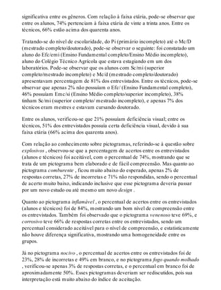 significativa entre os gêneros. Com relação à faixa etária, pode-se observar que
entre os alunos, 74% pertenciam à faixa etária de vinte a trinta anos. Entre os
técnicos, 66% estão acima dos quarenta anos.
Tratando-se do nível de escolaridade, do Pi (primário incompleto) até o Mc/D
(mestrado completo/doutorado), pode-se observar o seguinte: foi constatado um
aluno do Efc/emi (Ensino Fundamental completo/Ensino Médio incompleto),
aluno do Colégio Técnico Agrícola que estava estagiando em um dos
laboratórios. Pode-se observar que os alunos com Sc/mi (superior
completo/mestrado incompleto) e Mc/d (mestrado completo/doutorado)
apresentavam percentagem de 81% dos entrevistados. Entre os técnicos, pode-se
observar que apenas 2% não possuíam o Efc/ (Ensino Fundamental completo),
46% possuíam Emc/si (Ensino Médio completo/superior incompleto), 38%
tinham Sc/mi (superior completo/ mestrado incompleto), e apenas 7% dos
técnicos eram mestres e estavam cursando doutorado.
Entre os alunos, verificou-se que 21% possuíam deficiência visual; entre os
técnicos, 51% dos entrevistados possuía certa deficiência visual, devido à sua
faixa etária (66% acima dos quarenta anos).
Com relação ao conhecimento sobre pictogramas, referindo-se à questão sobre
explosivos , observou-se que a percentagem de acertos entre os entrevistados
(alunos e técnicos) foi aceitável, com o percentual de 74%, mostrando que se
trata de um pictograma bem elaborado e de fácil compreensão. Mas quanto ao
pictograma comburente , ficou muito abaixo do esperado, apenas 2% de
respostas corretas, 27% de incorretas e 71% não respondidas, sendo o percentual
de acerto muito baixo, indicando inclusive que esse pictograma deveria passar
por um novo estudo ou até mesmo um novo design .
Quanto ao pictograma inflamável , o percentual de acertos entre os entrevistados
(alunos e técnicos) foi de 84%, mostrando um bom nível de compreensão entre
os entrevistados. Também foi observado que o pictograma venenoso teve 69%, e
corrosivo teve 66% de respostas corretas entre os entrevistados, sendo um
percentual considerado aceitável para o nível de compreensão, e estatisticamente
não houve diferença significativa, mostrando uma homogeneidade entre os
grupos.
Já no pictograma nocivo , o percentual de acertos entre os entrevistados foi de
23%, 28% de incorretas e 49% em branco, e no pictograma fogo quando molhado
, verificou-se apenas 3% de respostas corretas, e o percentual em branco foi de
aproximadamente 50%. Esses pictogramas deveriam ser rediscutidos, pois sua
interpretação está muito abaixo do índice de aceitação.
 