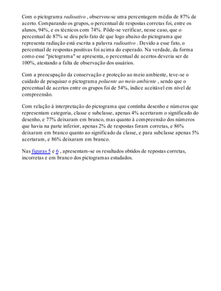 Com o pictograma radioativo , observou-se uma percentagem média de 87% de
acerto. Comparando os grupos, o percentual de respostas corretas foi, entre os
alunos, 94%, e os técnicos com 74%. Pôde-se verificar, nesse caso, que o
percentual de 87% se deu pelo fato de que logo abaixo do pictograma que
representa radiação está escrita a palavra radioativo . Devido a esse fato, o
percentual de respostas positivas foi acima do esperado. Na verdade, da forma
como esse "pictograma" se apresenta, o percentual de acertos deveria ser de
100%, atestando a falta de observação dos usuários.
Com a preocupação da conservação e proteção ao meio ambiente, teve-se o
cuidado de pesquisar o pictograma poluente ao meio ambiente , sendo que o
percentual de acertos entre os grupos foi de 54%, índice aceitável em nível de
compreensão.
Com relação à interpretação do pictograma que continha desenho e números que
representam categoria, classe e subclasse, apenas 4% acertaram o significado do
desenho, e 77% deixaram em branco, mas quanto à compreensão dos números
que havia na parte inferior, apenas 2% de respostas foram corretas, e 86%
deixaram em branco quanto ao significado da classe, e para subclasse apenas 5%
acertaram, e 86% deixaram em branco.
Nas figuras 5 e 6 , apresentam-se os resultados obtidos de repostas corretas,
incorretas e em branco dos pictogramas estudados.
 