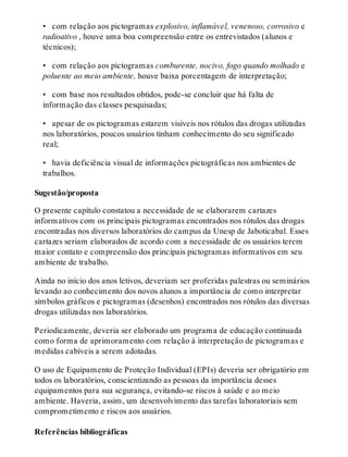 •  com relação aos pictogramas explosivo, inflamável, venenoso, corrosivo e
radioativo , houve uma boa compreensão entre os entrevistados (alunos e
técnicos);
•  com relação aos pictogramas comburente, nocivo, fogo quando molhado e
poluente ao meio ambiente, houve baixa porcentagem de interpretação;
•  com base nos resultados obtidos, pode-se concluir que há falta de
informação das classes pesquisadas;
•  apesar de os pictogramas estarem visíveis nos rótulos das drogas utilizadas
nos laboratórios, poucos usuários tinham conhecimento do seu significado
real;
•  havia deficiência visual de informações pictográficas nos ambientes de
trabalhos.
Sugestão/proposta
O presente capítulo constatou a necessidade de se elaborarem cartazes
informativos com os principais pictogramas encontrados nos rótulos das drogas
encontradas nos diversos laboratórios do campus da Unesp de Jaboticabal. Esses
cartazes seriam elaborados de acordo com a necessidade de os usuários terem
maior contato e compreensão dos principais pictogramas informativos em seu
ambiente de trabalho.
Ainda no início dos anos letivos, deveriam ser proferidas palestras ou seminários
levando ao conhecimento dos novos alunos a importância de como interpretar
símbolos gráficos e pictogramas (desenhos) encontrados nos rótulos das diversas
drogas utilizadas nos laboratórios.
Periodicamente, deveria ser elaborado um programa de educação continuada
como forma de aprimoramento com relação à interpretação de pictogramas e
medidas cabíveis a serem adotadas.
O uso de Equipamento de Proteção Individual (EPIs) deveria ser obrigatório em
todos os laboratórios, conscientizando as pessoas da importância desses
equipamentos para sua segurança, evitando-se riscos à saúde e ao meio
ambiente. Haveria, assim, um desenvolvimento das tarefas laboratoriais sem
comprometimento e riscos aos usuários.
Referências bibliográficas
 