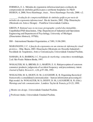 FORMIGA, E. L. Métodos de ergonomia informacional para avaliação de
compreensão de símbolos gráficos para o ambiente hospitalar. In: P&D
DESIGN, 4, 2000, Novo Hamburgo. Anais... Novo Hamburgo: Feevale, 2000. v.2.
_______. Avaliação de compreensibilidade de símbolos gráficos por meio de
métodos da ergonomia informacional . Rio de Janeiro, 2002. 258p. Dissertação
(Mestrado em Artes e Design) – Pontifícia Universidade Católica.
GREEN, P. Rational ways to increase pictographic symbol discriminability .
Unpublished PhD dissertation, 156p. Department of Industrial and Operations
Engineering and Department of Psychology, University of Michigan
(Dissertation Abstract), 1979(b).
ISO – International Standart Organization, n.7.001, 9.186.2001.
MARANGONI, J. C. A função da ergonomia em um sistema de informação visual
pictórico . 186p. Bauru, 2003. Dissertação (Mestrado em Desenho Industrial) –
Faculdade de Arquitetura, Artes e Comunicação, Universidade Estadual Paulista.
SAMARA, B. S.; BARROS, J. C. Pesquisa de marketing : conceitos e metodologia.
2.ed. São Paulo: Makron Books, 1997.
WOGALTER, M. S.; BREMS, D. J.; MARTIN, E. G. Riskperception of common
consumer products: judgments of accident frequency and precautionary intent.
Journal of Safety Research , v.24, p.97-106, 1993.
WOGALTER, M. S.; DEJOY, D. M.; LAUGHERY, K. R. Organising theoretical
framework: a consolidated communication – human information processing (C-
Hip) model. In: WOGALTER, M. S.; DEJOY, D. M.; LAUGHERY, K. R. (Eds.).
Warnings and risk communication . Londres: Taylor & Francis, p.15-23, 1999.
1 Mestre em design , Universidade Estadual Paulista.
2 Professor titular, Universidade Estadual Paulista.
 
