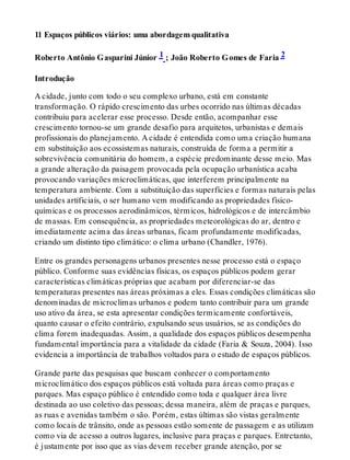 11 Espaços públicos viários: uma abordagem qualitativa
Roberto Antônio Gasparini Júnior 1 ; João Roberto Gomes de Faria 2
Introdução
A cidade, junto com todo o seu complexo urbano, está em constante
transformação. O rápido crescimento das urbes ocorrido nas últimas décadas
contribuiu para acelerar esse processo. Desde então, acompanhar esse
crescimento tornou-se um grande desafio para arquitetos, urbanistas e demais
profissionais do planejamento. A cidade é entendida como uma criação humana
em substituição aos ecossistemas naturais, construída de forma a permitir a
sobrevivência comunitária do homem, a espécie predominante desse meio. Mas
a grande alteração da paisagem provocada pela ocupação urbanística acaba
provocando variações microclimáticas, que interferem principalmente na
temperatura ambiente. Com a substituição das superfícies e formas naturais pelas
unidades artificiais, o ser humano vem modificando as propriedades físico-
químicas e os processos aerodinâmicos, térmicos, hidrológicos e de intercâmbio
de massas. Em consequência, as propriedades meteorológicas do ar, dentro e
imediatamente acima das áreas urbanas, ficam profundamente modificadas,
criando um distinto tipo climático: o clima urbano (Chandler, 1976).
Entre os grandes personagens urbanos presentes nesse processo está o espaço
público. Conforme suas evidências físicas, os espaços públicos podem gerar
características climáticas próprias que acabam por diferenciar-se das
temperaturas presentes nas áreas próximas a eles. Essas condições climáticas são
denominadas de microclimas urbanos e podem tanto contribuir para um grande
uso ativo da área, se esta apresentar condições termicamente confortáveis,
quanto causar o efeito contrário, expulsando seus usuários, se as condições do
clima forem inadequadas. Assim, a qualidade dos espaços públicos desempenha
fundamental importância para a vitalidade da cidade (Faria & Souza, 2004). Isso
evidencia a importância de trabalhos voltados para o estudo de espaços públicos.
Grande parte das pesquisas que buscam conhecer o comportamento
microclimático dos espaços públicos está voltada para áreas como praças e
parques. Mas espaço público é entendido como toda e qualquer área livre
destinada ao uso coletivo das pessoas; dessa maneira, além de praças e parques,
as ruas e avenidas também o são. Porém, estas últimas são vistas geralmente
como locais de trânsito, onde as pessoas estão somente de passagem e as utilizam
como via de acesso a outros lugares, inclusive para praças e parques. Entretanto,
é justamente por isso que as vias devem receber grande atenção, por se
 