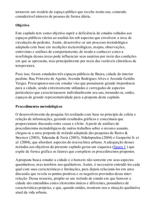 tornarem um modelo de espaço público que recebe muito uso, contendo
considerável número de pessoas de forma diária.
Objetivo
Este capítulo tem como objetivo suprir a deficiência de estudos voltados aos
espaços públicos viários ao analisá-los sob aspectos que envolvem a área de
circulação do pedestre. Assim, desenvolve-se um processo metodológico
adaptado com base em medições meteorológicas, mapas, observações,
entrevistas e análises de comportamento, de modo a conhecer como a
morfologia dessas áreas pode influenciar seus usuários por meio das condições
em que se apresenta, mas principalmente por meio das variáveis climáticas de
temperatura.
Para isso, foram estudados três espaços públicos de Bauru, cidade do interior
paulista: Rua Primeiro de Agosto, Avenida Rodrigues Alves e Avenida Getúlio
Vargas. Preocupamo-nos em estudar vias que possuíssem grande importância
para a cidade, sendo extremamente utilizadas e carregadas de aspectos
particulares que caracterizassem individualmente seu uso, tornando-se, então,
espaços de grande representatividade para a proposta deste capítulo.
Procedimentos metodológicos
O desenvolvimento da pesquisa foi realizado com base no princípio de coleta e
relação de informações, gerando resultados gráficos e conceituais que
proporcionam discussão entre causa e efeito. A partir de análises de
procedimentos metodológicos de outros trabalhos sobre o mesmo assunto,
chegou-se a uma proposta de método adaptada das pesquisas de Ramo &
Steemer (2003), Takenaka & Faria (2003), Nikolopoulou (2004) e Gasparini Jr. et
al. (2004), que abordam aspectos do microclima urbano. A adequação desses
métodos aos objetivos do presente capítulo gerou um esquema (figura 1 ) que
expõe de forma gráfica os fatores que compõem os procedimentos propostos.
A proposta busca estudar a cidade e o homem não somente em seus aspectos
quantitativos, mas também nos qualitativos. Assim, é necessário entendê-los cada
qual com suas características e limitações, para depois relacioná-los em uma
discussão que revela os pontos positivos e os negativos provindos dessa inter-
relação. Dessa maneira, propõe-se um método de estudo em que homem e
cidade são entendidos como elementos únicos e diferentes, possuidores de
características próprias, e que, quando unidos, mostram-nos a situação qualitativa
atual da vida urbana.
 