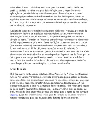 Além disso, foram realizadas entrevistas, para que fosse possível conhecer o
perfil do usuário e avaliar seu grau de satisfação com o lugar. Durante a
aplicação do questionário, os entrevistados eram observados para constatar
situações que poderiam ser fundamentais na análise das respostas, como as
seguintes: se o entrevistado estava sob sombras ou exposto às radiações solares,
se vestia roupas leves ou pesadas, se consumia bebida quente ou fria, se estava
em movimento ou parado.
A coleta de dados microclimáticos do espaço público foi realizada por meio de
instrumentos móveis de medições meteorológicas. Assim, obteviveram-se
informações sobre a temperatura do ar, temperatura de globo, velocidade e
direção do vento. Também se fez uso de contadores para conhecer o número de
usuários que passavam pelo local. Essas medições ocorreram durante o outono
(por motivos técnicos), sendo necessário um dia para cada uma das três vias, e
foram realizadas das 8h às 18h, com anotações a cada 15 minutos. Os
instrumentos foram localizados em pontos determinados para as medições. Cada
via recebeu dois pontos situados no passeio público, dispostos um de frente para o
outro, porém em margens diferentes. Assim, pode-se conhecer a influência
microclimática nos dois lados da via, de modo a conhecer possíveis variações
causadas por diferenças morfológicas e pela orientação solar.
Áreas de estudo
Os três espaços públicos aqui estudados (Rua Primeiro de Agosto, Av. Rodrigues
Alves e Av. Getúlio Vargas) são de grande importância para a cidade de Bauru,
sendo escolhidos por apresentarem considerável quantidade de uso por pedestres
e por veículos, mas com características e particularidades diferentes. A Rua
Primeiro de Agosto é uma via extremamente comercial, com volumetria média
de três e quatro pavimentos e largura total (leito carroçável mais calçadas) de
14m, possuindo uma geometria fechada que tende para o perfil de rua corredor
(figura 2 ), sendo caracterizada por seu grande número de usuários durante o
horário comercial e pelo seu esvaziamento durante o período noturno.
 