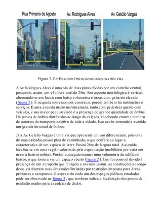 Figura 2. Perfis volumétricos destacados das três vias.
A Av. Rodrigues Alves é uma via de duas pistas dividas por um canteiro central,
possuindo, assim, um vão livre total de 25m. Seu aspecto morfológico é variado,
alternando-se em locais com baixa volumetria e áreas com gabarito elevado
(figura 2 ). É ocupada sobretudo por comércio, porém também há instituições e
serviços. É uma avenida muito movimentada, tanto com pedestres quanto com
veículos, e sua maior peculiaridade é a presença de grande quantidade de ônibus.
Há pontos de ônibus distribuídos ao longo da calçada, recebendo enorme numero
de usuários do transporte coletivo de toda a cidade. Isso acaba tornando a avenida
um grande terminal de ônibus.
Já a Av. Getúlio Vargas é uma via que apresenta um uso diferenciado, pois uma
de suas calçadas possui pista de caminhada, o que confere ao lugar a
característica de um espaço de lazer. Possui 26m de largura total. A avenida
localiza-se em uma região valorizada pela especulação imobiliária por estar em
meio a bairros nobres. Porém conseguiu manter uma volumetria de edifícios
baixos, o que torna a via um espaço aberto (figura 2 ). Isso foi possível devido à
presença de um aeroporto que margeia a avenida; assim, as construções ao longo
dessa via tiveram suas dimensões limitadas por restrições impostas para áreas
próximas a aeroportos. O aspecto de cada um dos espaços públicos estudados
pode ser observado na figura 3 , que também indica a localização dos pontos de
medição usados para as coletas de dados.
 