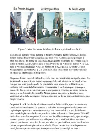 Figura 3. Vista das vias e localização dos seis pontos de medição.
Para maior compreensão durante o desenvolvimento deste capítulo, os pontos
foram nomeados por letras seguidas de números. As letras correspondem à
primeira inicial do nome da via estudada, enquanto o número diferencia os dois
lados medidos. Assim, temos para a Rua Primeiro de Agosto os pontos A1 e A2,
para a Avenida Rodrigues Alves os pontos R1 e R2, e para a Avenida Getúlio
Vargas temos os pontos G1 e G2. Com isso, visa-se facilitar o reconhecimento
imediato da identificação dos pontos.
Os pontos foram estabelecidos de acordo com as características significativas dos
locais onde se encontram. Assim, os pontos A1 e A2 situam-se na quadra 3 da
rua, por ser uma quadra onde foi constatada uma situação conflitante mais
evidente entre os estabelecimentos comerciais e o incômodo provocado pela
insolação direta, ao mesmo tempo em que possui a presença de outro modo de
comércio no formato de camelôs. Nessa quadra encontra-se também uma
variedade de estabelecimentos comerciais além de lojas, como estacionamentos,
bingos e bares.
Os pontos R1 e R2 estão localizados na quadra 7 da avenida, que apresenta um
considerável movimento de pessoas e veículos, sendo representativo para este
capítulo por apresentar ao mesmo tempo um característico ponto de ônibus e
uma morfologia variada de alta, média e baixa volumetria. Já os pontos G1 e G2
estão determinados na quadra 9 por ser um local bem frequentado, que abrange
tanto as pessoas que utilizam a avenida para lazer e atividade física quanto as
pessoas que fazem outro tipo de uso, em vista da proximidade dessa quadra com
outras, desprovidas de pista de caminhada. Desse modo, têm-se seis pontos de
medição que apresentam aspectos representativos e estratégicos para o
 