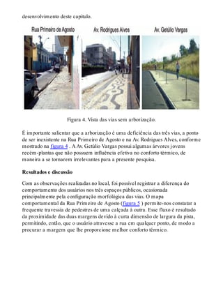 desenvolvimento deste capítulo.
Figura 4. Vista das vias sem arborização.
É importante salientar que a arborização é uma deficiência das três vias, a ponto
de ser inexistente na Rua Primeiro de Agosto e na Av. Rodrigues Alves, conforme
mostrado na figura 4 . A Av. Getúlio Vargas possui algumas árvores jovens
recém-plantas que não possuem influência efetiva no conforto térmico, de
maneira a se tornarem irrelevantes para a presente pesquisa.
Resultados e discussão
Com as observações realizadas no local, foi possível registrar a diferença do
comportamento dos usuários nos três espaços públicos, ocasionada
principalmente pela configuração morfológica das vias. O mapa
comportamental da Rua Primeiro de Agosto (figura 5 ) permite-nos constatar a
frequente travessia de pedestres de uma calçada à outra. Esse fluxo é resultado
da proximidade das duas margens devido à curta dimensão de largura da pista,
permitindo, então, que o usuário atravesse a rua em qualquer ponto, de modo a
procurar a margem que lhe proporcione melhor conforto térmico.
 