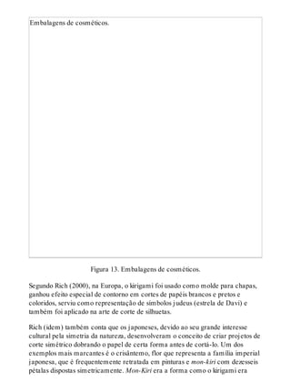 Embalagens de cosméticos.
Figura 13. Embalagens de cosméticos.
Segundo Rich (2000), na Europa, o kirigami foi usado como molde para chapas,
ganhou efeito especial de contorno em cortes de papéis brancos e pretos e
coloridos, serviu como representação de símbolos judeus (estrela de Davi) e
também foi aplicado na arte de corte de silhuetas.
Rich (idem) também conta que os japoneses, devido ao seu grande interesse
cultural pela simetria da natureza, desenvolveram o conceito de criar projetos de
corte simétrico dobrando o papel de certa forma antes de cortá-lo. Um dos
exemplos mais marcantes é o crisântemo, flor que representa a família imperial
japonesa, que é frequentemente retratada em pinturas e mon-kiri com dezesseis
pétalas dispostas simetricamente. Mon-Kiri era a forma como o kirigami era
 