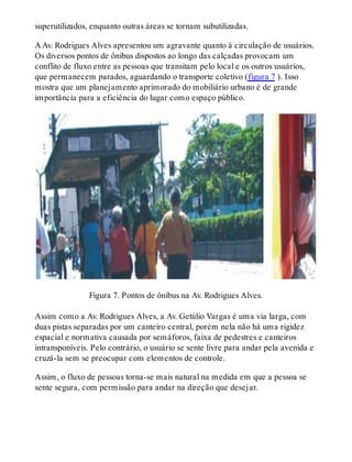 superutilizados, enquanto outras áreas se tornam subutilizadas.
A Av. Rodrigues Alves apresentou um agravante quanto à circulação de usuários.
Os diversos pontos de ônibus dispostos ao longo das calçadas provocam um
conflito de fluxo entre as pessoas que transitam pelo local e os outros usuários,
que permanecem parados, aguardando o transporte coletivo (figura 7 ). Isso
mostra que um planejamento aprimorado do mobiliário urbano é de grande
importância para a eficiência do lugar como espaço público.
Figura 7. Pontos de ônibus na Av. Rodrigues Alves.
Assim como a Av. Rodrigues Alves, a Av. Getúlio Vargas é uma via larga, com
duas pistas separadas por um canteiro central, porém nela não há uma rigidez
espacial e normativa causada por semáforos, faixa de pedestres e canteiros
intransponíveis. Pelo contrário, o usuário se sente livre para andar pela avenida e
cruzá-la sem se preocupar com elementos de controle.
Assim, o fluxo de pessoas torna-se mais natural na medida em que a pessoa se
sente segura, com permissão para andar na direção que desejar.
 