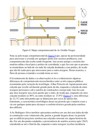 Figura 8. Mapa comportamental da Av. Getúlio Vargas.
Nota-se pelo mapa comportamental da figura 8 que, apesar da permissividade
para atravessar a avenida em qualquer ponto sem maiores problemas, esse
comportamento não acaba sendo frequente. Isso ocorre porque a maioria dos
usuários utiliza o local para a prática de caminhada, o que faz com que as pessoas
se mantenham no lado da via onde há calçada destinada a essa prática, de modo
que não há razão para que atravessem para a outra margem. Dessa maneira, o
fluxo de pessoas cruzando a avenida torna-se raro.
O levantamento de dados e as observações in loco evidenciaram algumas
diferenças de comportamento microclimático entre os três espaços públicos
ocasionadas pela variação da morfologia. A Rua Primeiro de Agosto possui uma
calçada que recebe sol durante grande parte do dia, enquanto a calçada da outra
margem permanece sob a sombra de construções o tempo todo. Isso faz com
que uma margem seja mais quente que a outra, de modo que, enquanto em uma
calçada mediam-se 40°C, na outra mediam-se 27,9°C (figura 9 ), uma diferença
de 12,1°C entre dois pontos que se distanciam por cerca de apenas 8m.
Entretanto, a característica morfológica dessa rua permite que o usuário cruze a
via em qualquer ponto para alcançar o conforto térmico gerado pelas sombras
dos edifícios.
A Av. Rodrigues Alves também apresentou sombras em um dos seus lados devido
às construções com volumetria alta, porém a grande largura dessa via permite
que os edifícios projetem sombras nas calçadas somente em alguns horários do
dia. Em um dos pontos estudados, a permanência de sombra ocorreu após 13h15,
estendendo-se até o final do dia, enquanto a outra margem recebeu incidência
 