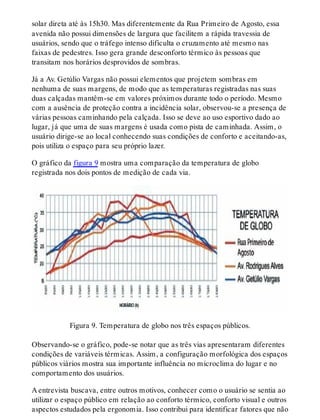 solar direta até às 15h30. Mas diferentemente da Rua Primeiro de Agosto, essa
avenida não possui dimensões de largura que facilitem a rápida travessia de
usuários, sendo que o tráfego intenso dificulta o cruzamento até mesmo nas
faixas de pedestres. Isso gera grande desconforto térmico às pessoas que
transitam nos horários desprovidos de sombras.
Já a Av. Getúlio Vargas não possui elementos que projetem sombras em
nenhuma de suas margens, de modo que as temperaturas registradas nas suas
duas calçadas mantêm-se em valores próximos durante todo o período. Mesmo
com a ausência de proteção contra a incidência solar, observou-se a presença de
várias pessoas caminhando pela calçada. Isso se deve ao uso esportivo dado ao
lugar, já que uma de suas margens é usada como pista de caminhada. Assim, o
usuário dirige-se ao local conhecendo suas condições de conforto e aceitando-as,
pois utiliza o espaço para seu próprio lazer.
O gráfico da figura 9 mostra uma comparação da temperatura de globo
registrada nos dois pontos de medição de cada via.
Figura 9. Temperatura de globo nos três espaços públicos.
Observando-se o gráfico, pode-se notar que as três vias apresentaram diferentes
condições de variáveis térmicas. Assim, a configuração morfológica dos espaços
públicos viários mostra sua importante influência no microclima do lugar e no
comportamento dos usuários.
A entrevista buscava, entre outros motivos, conhecer como o usuário se sentia ao
utilizar o espaço público em relação ao conforto térmico, conforto visual e outros
aspectos estudados pela ergonomia. Isso contribui para identificar fatores que não
 