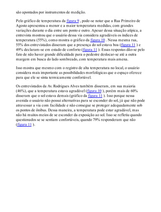 são apontados por instrumentos de medição.
Pelo gráfico de temperatura da figura 9 , pode-se notar que a Rua Primeiro de
Agosto apresentou a menor e a maior temperatura medidas, com grandes
variações durante o dia entre um ponto e outro. Apesar dessa situação atípica, a
entrevista mostrou que o usuário dessa via considera agradáveis os índices de
temperatura (55%), como mostra o gráfico da figura 10 . Nessa mesma rua,
55% dos entrevistados disseram que a presença do sol estava boa (figura 11 ) e
49% declaram-se em estado de conforto (figura 11 ). Essas respostas dão-se pelo
fato de não haver grande dificuldade para o pedestre deslocar-se até a outra
margem em busca do lado sombreado, com temperatura mais amena.
Isso mostra que mesmo com o registro de alta temperatura no local, o usuário
considera mais importante as possibilidades morfológicas que o espaço oferece
para que ele se sinta termicamente confortável.
Os entrevistados da Av. Rodrigues Alves também disseram, em sua maioria
(46%), que a temperatura estava agradável (figura 10 ), porém mais de 60%
disseram que o sol estava demais (gráfico da figura 11 ). Isso porque nessa
avenida o usuário não possui alternativas para se esconder do sol, já que não pode
atravessar a via com facilidade e não consegue se proteger adequadamente sob
os pontos de ônibus. Dessa maneira, a temperatura pode estar agradável, mas
não há muitos meios de se esconder da exposição ao sol. Isso se refletiu quando
questionados se se sentiam confortáveis, quando 79% responderam que não
(figura 11 ).
 
