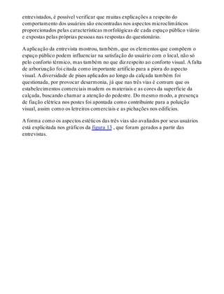 entrevistados, é possível verificar que muitas explicações a respeito do
comportamento dos usuários são encontradas nos aspectos microclimáticos
proporcionados pelas características morfológicas de cada espaço público viário
e expostas pelas próprias pessoas nas respostas do questionário.
A aplicação da entrevista mostrou, também, que os elementos que compõem o
espaço público podem influenciar na satisfação do usuário com o local, não só
pelo conforto térmico, mas também no que diz respeito ao conforto visual. A falta
de arborização foi citada como importante artifício para a piora do aspecto
visual. A diversidade de pisos aplicados ao longo da calçada também foi
questionada, por provocar desarmonia, já que nas três vias é comum que os
estabelecimentos comerciais mudem os materiais e as cores da superfície da
calçada, buscando chamar a atenção do pedestre. Do mesmo modo, a presença
de fiação elétrica nos postes foi apontada como contribuinte para a poluição
visual, assim como os letreiros comerciais e as pichações nos edifícios.
A forma como os aspectos estéticos das três vias são avaliados por seus usuários
está explicitada nos gráficos da figura 13 , que foram gerados a partir das
entrevistas.
 