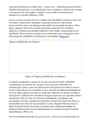 chamado inicialmente no Japão (kiru – cortar; mon – denominação para brasão e
símbolos hierárquicos) e era utilizado para fazer emblemas e brasões dos castelos
e de samurais de cada região e também como molde de estampas para
identificar as famílias (Shinzato, 1998).
Essa já era uma maneira de criar e utilizar uma identidade visual de acordo com
os feudos e, dentro deles, distinguir as posições sociais de cada família,
desenvolvendo, assim, um planejamento gráfico da sociedade da época. Além
disso, o kirigami desenvolve muitos elementos visuais de forma sintética,
figurativa e abstrata, procurando estabelecer uma rápida compreensão do seu
significado. Dessa maneira, tornou-se um colaborador para a linguagem atual
dos pictogramas utilizados na sinalização e nos logotipos (figura 14 ).
Figuras simplificadas em kirigami.
Figura 14. Figuras simplificadas em kirigami.
O origami arquitetônico, apesar de ser uma arte desenvolvida e difundida
recentemente, já mostrou sua vocação como uma nova alternativa de
comunicação visual e como um diferencial na fixação de uma ideia ou marca.
Como o intuito dessa arte é trabalhar com a sensação de tridimensionalidade por
meio de figuras planas, ela pode ser muito bem aplicada em displays de filmes,
nos quais há a utilização de camadas de imagens impressas em superfície plana e
sobrepostas a fim de criar um efeito de profundidade, ressaltando cada
personagem da trama segundo sua importância dentro do contexto do filme ou
transmitindo uma ideia de suas posições no cartaz. Segundo Masuzou Fuji, na
Suíça foi desenvolvida uma forma de proporcionar tridimensionalidade ao
kirigami tradicional por meio da sobreposição de camadas de papel recortado
(apud Shinzato, 1998, p.31).
Nos livros infantis chamados de pop-up books , ou livros em três dimensões, há
 