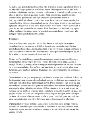As outras vias estudadas neste capítulo não tiveram a mesma oportunidade que a
Av. Getúlio Vargas possui de usufruir da mesma homogeneidade de perfis de
usuários pelo fato de estarem em uma região central e possuírem elementos que
atraem diversos tipos de pessoas. Assim, pode-se dizer que quanto maior a
quantidade de pessoas que um espaço recebe diariamente, maior a
heterogeneidade de classes e interesses nesse local. Isso enriquece as relações,
mas dificulta a elaboração projetual, que se vê obrigada a inserir elementos que
agradem a todos ou à maior parte dos usuários, o que nem sempre é possível, e
pode ser motivo para o não sucesso da área. Essa observação não é regra para
toda e qualquer via, mas é uma característica constatada em relação aos três
espaços viários estudados neste capítulo.
Conclusões
Com a realização da pesquisa, foi verificado que a aplicação da proposta
metodológica apresentou-se satisfatória durante sua execução nas três vias
estudadas neste capítulo. Assim, atingiram-se os objetivos ao indicar a influência
das características microclimáticas induzidas por aspectos morfológicos de uma
área sobre o comportamento de seus usuários.
Os três perfis morfológicos estudados mostraram possuir aspectos diferentes,
fundamentais para compor diversas formas de utilização da área. Assim, o
espaço fechado, o espaço misto e o espaço aberto apresentaram modos variados
de provocar condições de conforto e desconforto, sejam térmicos, visuais ou
funcionais, que acabam gerando diferenças no comportamento e na satisfação
do usuário.
O conforto térmico que o espaço proporciona às pessoas que o utilizam é de valor
fundamental para manter a frequência de uso, na medida em que o pedestre se
sente em comodidade ao permanecer na via. Dessa maneira, fica evidente que
as condições microclimáticas geradas no local são de essencial importância para
sua própria sobrevivência como área pública. Assim, a presença de sombras
mostrou-se um artifício eficiente para controlar a sensação de calor. Ela pode ser
projetada com o auxílio da configuração morfológica do lugar, bem como por
meio de elementos arbóreos, o que também pode contribuir para a o conforto
visual, condicionado pelo nível de beleza que as árvores podem oferecer.
O planejador deve dar especial atenção aos elementos que o espaço contém,
levando em consideração a quantidade, o formato e a localização como itens
importantes para a caracterização de uso que a área terá frente ao microclima
gerado por ela.
 