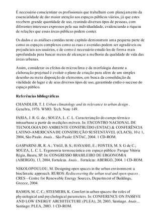 É necessário conscientizar os profissionais que trabalham com planejamento da
essencialidade de dar maior atenção aos espaços públicos viários, já que estes
recebem grande quantidade de uso, reunindo diversos tipos de pessoas, com
diferentes interesses expressos pela sua individualidade, evidenciando a riqueza
de relações que essas áreas públicas podem conter.
Os dados e as análises contidas neste capítulo demonstram uma pequena parte de
como os espaços complexos como as ruas e avenidas podem ser agradáveis ou
prejudiciais aos usuários, e de como é necessário estudá-los de forma mais
aprofundada para buscar meios de alcançar a melhoria da qualidade de vida das
áreas urbanas.
Assim, considerar os efeitos do microclima e da morfologia durante a
elaboração projetual é evoluir o plano de criação para além de um simples
desenho ou mera disposição de elementos, em busca da consolidação da
vitalidade do lugar e de seus diversos tipos de uso, garantindo então o sucesso do
espaço público.
Referências bibliográficas
CHANDLER, T. J. Urban climatology and its relevance to urban design .
Genebra, 1976. WMO. Tech. Note 149.
FARIA, J. R. G. de.; SOUZA, L. C. L. Caracterização do campo térmico
intraurbano a partir de medições móveis. In: ENCONTRO NACIONAL DE
TECNOLOGIA DO AMBIENTE CONSTRUÍDO (ENTAC) & CONFERÊNCIA
LATINO-AMERICANA DE CONSTRUÇÃO SUSTENTÁVEL (CLACS), 10 e 1,
2004, São Paulo. Anais... São Paulo: ENTAC, 2004. 1 CD-ROM.
GASPARINI JR, R. A.; YAGI, B. S.; HAYASHI, E.; FONTES, M. S. G de C.;
SOUZA, L. C. L. Ergonomia termoacústica em espaço público: Parque Vitória
Régia, Bauru, SP. In: CONGRESSO BRASILEIRO DE ERGONOMIA
(ABERGO), 13, 2004, Fortaleza. Anais... Fortaleza: ABERGO, 2004. 1 CD-ROM.
NIKOLOPOULOU, M. Designing open spaces in the urban environment: a
bioclimatic approach. RUROS: Rediscovering the urban real and open spaces .
CRES – Centre for Renewable Energy Sources, Department of Buildings,
Greece, 2004.
RAMOS, M. C. C.; STEEMERS, K. Comfort in urban spaces: the roles of
physiological and psychological parameters. In: CONFERENCE ON PASSIVE
AND LOW ENERGY ARCHITECTURE (PLEA), 20, 2003, Santiago. Anais…
Santiago: PLEA, 2003. 1 CD-ROM.
 