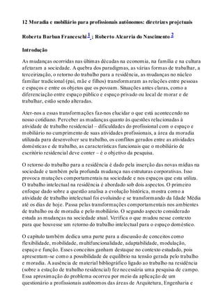 12 Moradia e mobiliário para profissionais autônomos: diretrizes projetuais
Roberta Barban Franceschi 1 ; Roberto Alcarria do Nascimento 2
Introdução
As mudanças ocorridas nas últimas décadas na economia, na família e na cultura
afetaram a sociedade. A quebra dos paradigmas, as várias formas de trabalhar, a
terceirização, o retorno do trabalho para a residência, as mudanças no núcleo
familiar tradicional (pai, mãe e filhos) transformaram as relações entre pessoas
e espaços e entre os objetos que os povoam. Situações antes claras, como a
diferenciação entre espaço público e espaço privado ou local de morar e de
trabalhar, estão sendo alteradas.
Ater-nos a essas transformações faz-nos elucidar o que está acontecendo no
nosso cotidiano. Perceber as mudanças quanto às questões relacionadas à
atividade de trabalho residencial – dificuldades do profissional com o espaço e
mobiliário no cumprimento de suas atividades profissionais, a área da moradia
utilizada para desenvolver seu trabalho, os conflitos gerados entre as atividades
domésticas e de trabalho, as características funcionais que o mobiliário de
escritório residencial deve conter – é o objetivo da pesquisa.
O retorno do trabalho para a residência é dado pela inserção das novas mídias na
sociedade e também pela profunda mudança nas estruturas corporativas. Isso
provoca mutações comportamentais na sociedade e nos espaços que esta utiliza.
O trabalho intelectual na residência é abordado sob dois aspectos. O primeiro
enfoque dado sobre a questão analisa a evolução histórica, mostra como a
atividade de trabalho intelectual foi evoluindo e se transformando da Idade Média
até os dias de hoje. Passa pelas transformações comportamentais nos ambientes
de trabalho ou de moradia e pelo mobiliário. O segundo aspecto considerado
estuda as mudanças na sociedade atual. Verifica o que mudou nesse contexto
para que houvesse um retorno do trabalho intelectual para o espaço doméstico.
O capítulo também dedica uma parte para a discussão de conceitos como
flexibilidade, mobilidade, multifuncionalidade, adaptabilidade, modulação,
espaço e função. Esses conceitos ganham destaque no contexto estudado, pois
apresentam-se como a possibilidade de equilíbrio na tensão gerada pelo trabalho
e moradia. A ausência de material bibliográfico ligado ao trabalho na residência
(sobre a estação de trabalho residencial) fez necessária uma pesquisa de campo.
Essa aproximação do problema ocorreu por meio da aplicação de um
questionário a profissionais autônomos das áreas de Arquitetura, Engenharia e
 