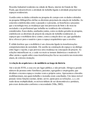 Desenho Industrial residentes na cidade de Bauru, interior do Estado de São
Paulo, que desenvolvem a atividade de trabalho ligada à atividade projetual nos
espaços residenciais.
A união entre os dados coletados na pesquisa de campo com os dados coletados
na pesquisa bibliográfica define as diretrizes projetuais da estação de trabalho. As
conexões estabelecidas entre o passado e o presente, os benefícios e prejuízos
que a tecnologia traz, as mudanças que isso provocou de bom e de mau na
sociedade e no profissional que trabalha na residência são relatados e
considerados. Esses dados, analisados juntos, como os dados gerados na pesquisa,
estabelecem as diretrizes de projeto da estação de trabalho residencial, os
espaços que o mobiliário deve conter, como a estação deve ser, que qualidades
deve oferecer para o usuário e para o espaço arquitetônico que a envolve.
É válido lembrar que o mobiliário é um elemento ligado às transformações
comportamentais da sociedade. Ele auxilia na construção do espaço e no diálogo
entre lugar e sujeito, o que provoca uma mudança na concepção do projeto. As
relações intensificam-se, e cada vez mais se tornam dinâmicas e mutáveis. O
olhar atento e agudo sobre essas transformações faz-se necessário nos momentos
atuais, de extrema mutação.
A relação da arquitetura e do mobiliário ao longo da história
Até o século XVII, a casa era um lugar público, e não privado. Abrigava grande
número de pessoas entre familiares, parentes, agregados e empregados, que
dividiam o mesmo espaço e muitas vezes a própria cama. Apresentava cômodos
multifuncionais, nos quais trabalho e moradia eram conciliados. Um único móvel
possuía várias funções (sentar, deitar, servir, apoio para as refeições...), e, em
razão dessa multiplicidade, os móveis tinham de ser desmontáveis e portáteis,
pois eram deslocados conforme a necessidade (Villa, 2002).
 