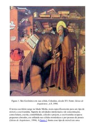 Figura 1. São Gerônimo em sua célula, Colastino, século XV. Fonte: Ideias de
Arquitetura , n.9, 1994.
O termo escritório surge na Idade Média, mais especificamente para um tipo de
móvel, a escrivaninha. Suporte de atividades intelectuais e de concentração,
como leitura, escrita, contabilidade, cálculo e projeto, a escrivaninha ocupava
pequenos cômodos, era utilizada nas células monásticas e por pessoas de posses
(Ideias de Arquitetura , 1994). A figura 1 ilustra esse tipo de móvel em uma
 
