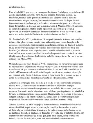 célula monástica.
É no século XVII que ocorre a passagem do sistema feudal para o capitalismo. O
capital acumulado aumenta, permitindo a compra de matéria-prima e de
máquinas, fazendo com que muitas famílias que desenvolviam o trabalho
doméstico nas antigas corporações e manufaturas tivessem de dispor de seus
instrumentos de trabalho e, para sobreviver, vissem-se obrigadas a vender sua
força de trabalho em troca de um salário (Aranha & Martins, 1986). O aumento
do volume da produção fabril altera o panorama econômico e social, e
aparecem os primeiros barracões das futuras fábricas, mas é no século XVIII
que a mecanização da indústria sofre um impulso extraordinário.
No fim do século XVIII, o Ocidente dá um poderoso salto à frente, que envolve
todas as disciplinas e todos os setores da vida prática em nome da razão e do
consenso. Esse impulso racionalizador nas esferas políticas e do direito à indústria
levou uma nova organização às oficinas, aos escritórios, aos mercados e aos
bancos. Quando essa nova organização e o espírito nela subentendido estavam
fortalecidos pelos seus extraordinários resultados produtivos e econômicos, esse
ideal transbordou os limites dos locais de trabalho para os locais da vida e para as
cidades (De Masi, 2000).
O impulso dado no final do século XVIII mencionado no parágrafo anterior gera
na moradia uma organização dos usos e funções dos ambientes domésticos. Essa
transformação, que vem ocorrendo desde final do século XVII, consolida-se no
século XIX como modelo residencial burguês parisiense calcado na tripartição
das zonas de estar (social), íntima e serviço. Essa forma de organizar o espaço
ainda é encontrada nas casas brasileiras até hoje (Tramontano, 2002).
Apesar de a separação entre trabalho e moradia ter se concretizado no final do
século XVIII, a consolidação das fábricas tornou os escritórios espaços
importantes nas estruturas das empresas e da sociedade. Ocorre um crescente
aumento dos serviços administrativos tanto públicos quanto privados, as atividades
tornam-se mais complexas e apresentam diferenciação hierárquica e funcional,
surgem as funções de chefe e subchefe, que passam a ocupar salas privadas
enquanto os funcionários ocupam uma área coletiva (Amaral, 1995).
A teoria taylorista de 1890 surge para sistematizar todo o trabalho desenvolvido
dentro das fábricas por meio da observação empírica do trabalho. A teoria
atribuía a baixa produtividade à tendência de vadiagem dos trabalhadores, e os
acidentes de trabalho à negligencia daqueles. Defendia que o trabalho deveria ser
cientificamente observado de modo que, para cada tarefa, fosse estipulado o
método correto de executá-la, com tempo determinado e ferramentas
 