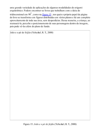 uma grande variedade de aplicações de algumas modalidades do origami
arquitetônico. Podem encontrar-se livros que trabalham com a ideia do
tridimensional em 90º , como na figura 15 , nos quais o próprio papel da página
do livro se transforma em figuras distribuídas em vários planos e há um completo
aproveitamento de toda sua área, sem desperdícios. Dessa maneira, a criança, ao
manuseá-lo, percebe o posicionamento de suas personagens dentro da imagem,
pois pode vê-las além do plano de fundo.
João e o pé de feijão (Yehezkel, R. T., 2000)
Figura 15. João e o pé de feijão (Yehezkel, R. T., 2000)
 