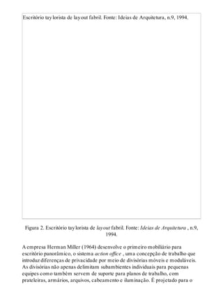 Escritório taylorista de layout fabril. Fonte: Ideias de Arquitetura, n.9, 1994.
Figura 2. Escritório taylorista de layout fabril. Fonte: Ideias de Arquitetura , n.9,
1994.
A empresa Herman Miller (1964) desenvolve o primeiro mobiliário para
escritório panorâmico, o sistema action office , uma concepção de trabalho que
introduz diferenças de privacidade por meio de divisórias móveis e moduláveis.
As divisórias não apenas delimitam subambientes individuais para pequenas
equipes como também servem de suporte para planos de trabalho, com
prateleiras, armários, arquivos, cabeamento e iluminação. É projetado para o
 