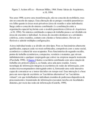 Figura 3. Action offi ce – Herman Miller, 1964. Fonte: Ideias de Arquitetura,
n.10, 1994.
Nos anos 1990, ocorre uma transformação, não no conceito do mobiliário, mas
sim no conceito do espaço. Essa alteração dá-se porque o modelo panorâmico
era falho quanto às áreas mais privativas (área de reunião e salas individuais).
Surge então o conceito do sistema combinado: é a combinação entre a
organização espacial taylorista com o modelo panorâmico (Ideias de Arquitetura
, n.10, 1994). No sistema combinado o espaço de trabalho passa a ser dividido em
áreas de encontro e individual. As áreas de encontro destinam-se a atividades
coletivas, como reuniões, contato com clientes e fornecedores. Devem ser
flexíveis e admitir múltiplas configurações.
A área individual tende a se dividir em dois tipos. Para os funcionários altamente
qualificados, espaços cada vez mais sofisticados, compatíveis com o status social,
econômico e cultural de seus ocupantes. Para funcionários do segundo escalão,
postos de trabalho econômicos, compactos, versáteis e mutantes, que sirvam
indistintamente a qualquer empregado que estiver na empresa naquele momento
(Parchalk, 1998). A figura 4 ilustra o escritório combinado com uma estação de
trabalho em primeiro plano e, ao fundo, uma sala para reunião. A nova
tecnologia de informação integrou os escritórios em redes de informação, com
muitos microcomputadores interagindo entre si, formando uma rede interativa
capaz de comunicar-se e tomar decisões em tempo real. Essa interação é a base
para um novo tipo de escritório: os "escritórios alternativos" ou "escritórios
virtuais", em que trabalhadores individuais munidos de poderosos dispositivos de
processamento e transmissão de informação executam tarefas em localidades
distantes, por meio das redes de informação (Castells, 1999).
 