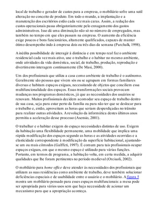 local de trabalho e gerador de custos para a empresa, o mobiliário sofre uma sutil
alteração no conceito de produto. Em todo o mundo, a implantação e a
manutenção dos escritórios estão cada vez mais caras. Assim, a redução dos
custos operacionais passa obrigatoriamente pelo enxugamento dos gastos
administrativos. Isso dá uma diminuição não só no número de empregados, mas
também no tempo em que eles passam na empresa. O aumento da eficiência
exige poucos e bons funcionários, altamente qualificados, capazes de manter
ótimo desempenho indo à empresa dois ou três dias da semana (Parchalk, 1998).
A inédita possibilidade de interagir à distância e em tempo real faz o ambiente
residencial cada vez mais ativo, une o trabalho e o habitar no mesmo ambiente,
onde atividades da vida doméstica, social, de trabalho, produção, reprodução e
divertimento interagem continuamente (De Masi, 2000).
Um dos profissionais que utiliza a casa como ambiente de trabalho é o autônomo.
Geralmente são pessoas que vivem sós ou se agrupam em formas familiares
diversas e habitam espaços exíguos, necessitando de objetos que conciliem essa
multifuncionalidade dos espaços. Essas transformações sociais provocam
mudanças nos programas domésticos, já que as necessidades dos usuários se
renovam. Muitos profissionais decidem acomodar seu espaço de trabalho dentro
de sua casa, seja para estar perto da família ou para não ter que se deslocar para
o trabalho e, então, aproveitam as horas que seriam desperdiçadas no trânsito
para realizar outras atividades. A revolução da informática destes últimos anos
permitiu a aceleração desse processo (Asensio, 2001).
O trabalhar e o habitar exigem do espaço necessidades distintas de uso. Exigem
da habitação uma flexibilidade permanente, uma mobilidade que implica uma
rápida modificação dos espaços segundo as horas e as atividades ocorridas e a
elasticidade correspondente à modificação da superfície habitacional, ajustando-
se um ou mais cômodos (Galffeti, 1997). É comum para tais profissionais ocupar
espaços exíguos, em que o mesmo espaço é utilizado para várias funções.
Portanto, em termos de programa, a habitação volta, em certa medida, a adquirir
qualidades que lhe foram pertinentes no período medieval (Orciuoli, 2002).
O mobiliário para home office deve atender às necessidades dos profissionais que
utilizam as suas residências como ambiente de trabalho, deve também solucionar
deficiências espaciais e de usabilidade entre o usuário e o mobiliário. A figura 5
mostra um mobiliário pensado para esses espaços multifuncionais: a mesa pode
ser apropriada para vários usos sem que haja necessidade de acionar um
mecanismo para que a apropriação aconteça.
 
