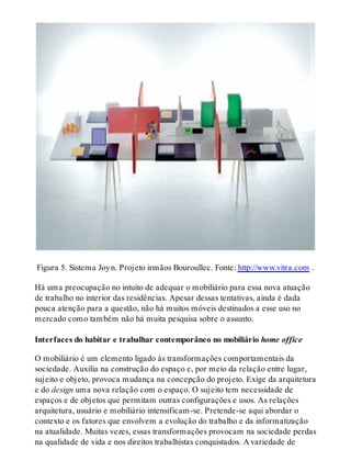 Figura 5. Sistema Joyn. Projeto irmãos Bouroullec. Fonte: http://www.vitra.com .
Há uma preocupação no intuito de adequar o mobiliário para essa nova atuação
de trabalho no interior das residências. Apesar dessas tentativas, ainda é dada
pouca atenção para a questão, não há muitos móveis destinados a esse uso no
mercado como também não há muita pesquisa sobre o assunto.
Interfaces do habitar e trabalhar contemporâneo no mobiliário home office
O mobiliário é um elemento ligado às transformações comportamentais da
sociedade. Auxilia na construção do espaço e, por meio da relação entre lugar,
sujeito e objeto, provoca mudança na concepção do projeto. Exige da arquitetura
e do design uma nova relação com o espaço. O sujeito tem necessidade de
espaços e de objetos que permitam outras configurações e usos. As relações
arquitetura, usuário e mobiliário intensificam-se. Pretende-se aqui abordar o
contexto e os fatores que envolvem a evolução do trabalho e da informatização
na atualidade. Muitas vezes, essas transformações provocam na sociedade perdas
na qualidade de vida e nos direitos trabalhistas conquistados. A variedade de
 