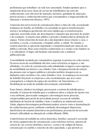 profissionais que trabalham via rede tem aumentado. Estudos apontam para o
surgimento dessa nova classe de serviço de trabalhadores do ramo do
conhecimento, com alto nível de instrução, iniciativa, qualidade de educação,
perícia técnica e conhecimento teórico que correspondem a longos períodos de
educação e treinamento (Kumar, 1997).
A inserção dos novos meios de comunicação altera o ritmo da vida, ocasionando
mudanças na família, no trabalho e na sociedade na qual as transformações
sociais e tecnológicas geralmente são mais rápidas que as transformações
espaciais, ocorrendo assim um descompasso e situações que precisam de ajustes
e de resolução. A relação entre público e privado é fundamental na definição do
espaço. Vários elementos do nosso dia a dia dependem dessa relação: a casa, o
escritório, a escola, o restaurante, o hospital, enfim, a cidade. No entanto, o
cenário atual não se apresenta organizado e compartimentado por zonas de uso
público e privado. Hoje essas relações contaminam-se e muitas vezes fundem-se
e se sobrepõem. O lugar está bastante relacionado com a instância
público/privado.
A sociabilidade mediada por computadores organiza as pessoas em redes sociais.
Os novos meios de sociabilidade não têm como referência os lugares, e sim
afinidades. As redes de comunicação estão substituindo os lugares como suportes
da sociabilidade nos bairros e nas cidades. Com o desaparecimento da relação
das pessoas com os lugares públicos e privados também desaparecem as
distinções entre escritório e lar, entre trabalho e ócio. As mudanças no mercado
de trabalho forçaram as empresas a uma reestruturação, que teve como
consequência a redução do espaço do escritório e de funcionários, e a
flexibilização no modo de trabalho (terceirização, teletrabalho).
Esses fatores, aliados à tecnologia, provocaram o retorno do trabalho para a
moradia. O retorno do trabalho para a residência altera a relação do sujeito com
o seu ambiente, provocando vantagens e desvantagens nesse processo,
compreendidas pela perda de privacidade pessoal, excesso de trabalho,
indefinição de horário de trabalho e lazer e tendência ao isolamento social.
Ainda, algumas desvantagens profissionais podem ocorrer como a desatualização
de conhecimentos gerais, ambiente confinado, desvantagens financeiras,
interferência de assuntos domésticos nos profissionais, preconceito do mercado
formal e dificuldade na obtenção de crédito (Rizzatti, 2004).
A interferência do trabalho na esfera doméstica, familiar e pessoal é acrescida
de vários equipamentos de comunicação, como telefones móveis, sistemas de
correio de voz, correio eletrônico, internet , scanners de códigos de barras,
comunicação via satélite e conexões de alta capacidade, o que permite ao
 