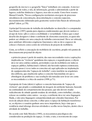 geografia da internet e a geografia "física" trabalham em conjunto. A internet
constituída de redes, e nós, de informação, gerada e administrada a partir de
lugares, redefine distâncias e lugares, mas não os anula. Como bem resume
Manuel Castells, "Novas configurações territoriais emergem de processos
simultâneos de concentração, descentralização e conexão espaciais,
incessantemente elaborados pela geometria variável dos fluxos de informação
global" (idem, p.170).
A principal ferramenta de trabalho do trabalhador no domicílio é o computador.
Isao Hosoe (1997) aponta para algumas condicionantes que devem nortear o
design de home offices como a mobilidade e versatilidade. Coloca que o atual
desafio dos designers é dotar o ambiente de elementos essenciais, os quais não
podem ser obtidos em uma estação de trabalho convencional. Deve ser nômade,
para satisfazer diferentes exigências funcionais e não se deve esquecer de
colocar o homem como centro de referência do projeto de mobiliário.
Costa, ao refletir a concepção do mobiliário de escritório, propõe três pontos de
direcionamento projetual do objeto:
o primeiro passo é partir do usuário, das suas necessidades reais e aspirações
implicadas na "vivência" quotidiana dos espaços; o segundo passo, o objeto
deve ter uma estética unitária, permitindo o uso do mobiliário em todos os
espaços: público, habitacional e laboral, não havendo rupturas existenciais;
terceiro passo é rever todos os conceitos até aqui aplicados na implantação
de equipamentos dos "espaços de trabalho", como também na arquitetura
dos edifícios, que atualmente aplica o conceito funcionalista em que a
abordagem do problema e sua resolução são tomadas sem levar em conta
as necessidades e a ótica do usuário (1998, p.71).
A proposta de Costa (idem) é aplicar o conceito humanista de "espaço de
vivência", que propõe a continuidade da imagem do ambiente humano, baseado
na continuidade do comportamento das pessoas, que não devem mudar
radicalmente de atitude quando mudam de atividade, como trabalhar, circular,
relaxar ou cozinhar entre outros – ou seja, o ambiente deve ter uma linguagem
fluida, e não uma linguagem compartimentada por cômodos funcionais. Por
meio da adoção desse conceito, o olhar para o espaço da habitação transforma-
se, os objetos e o usuário ganham uma nova importância, haja vista que a
residência atual abrange diversas atividades e acolhe novas funções, dentre elas a
atividade de trabalho.
De acordo com Solá Morales (1995), os mecanismos psicológicos são
considerados na produção do espaço. A visão, o tato, o movimento do corpo
 