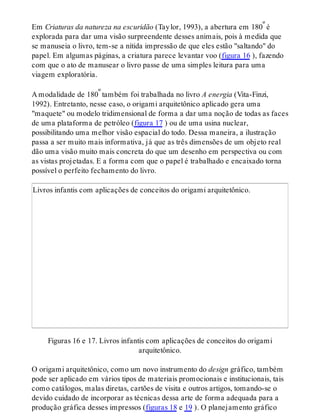 Em Criaturas da natureza na escuridão (Taylor, 1993), a abertura em 180º é
explorada para dar uma visão surpreendente desses animais, pois à medida que
se manuseia o livro, tem-se a nítida impressão de que eles estão "saltando" do
papel. Em algumas páginas, a criatura parece levantar voo (figura 16 ), fazendo
com que o ato de manusear o livro passe de uma simples leitura para uma
viagem exploratória.
A modalidade de 180º também foi trabalhada no livro A energia (Vita-Finzi,
1992). Entretanto, nesse caso, o origami arquitetônico aplicado gera uma
"maquete" ou modelo tridimensional de forma a dar uma noção de todas as faces
de uma plataforma de petróleo (figura 17 ) ou de uma usina nuclear,
possibilitando uma melhor visão espacial do todo. Dessa maneira, a ilustração
passa a ser muito mais informativa, já que as três dimensões de um objeto real
dão uma visão muito mais concreta do que um desenho em perspectiva ou com
as vistas projetadas. E a forma com que o papel é trabalhado e encaixado torna
possível o perfeito fechamento do livro.
Livros infantis com aplicações de conceitos do origami arquitetônico.
Figuras 16 e 17. Livros infantis com aplicações de conceitos do origami
arquitetônico.
O origami arquitetônico, como um novo instrumento do design gráfico, também
pode ser aplicado em vários tipos de materiais promocionais e institucionais, tais
como catálogos, malas diretas, cartões de visita e outros artigos, tomando-se o
devido cuidado de incorporar as técnicas dessa arte de forma adequada para a
produção gráfica desses impressos (figuras 18 e 19 ). O planejamento gráfico
 