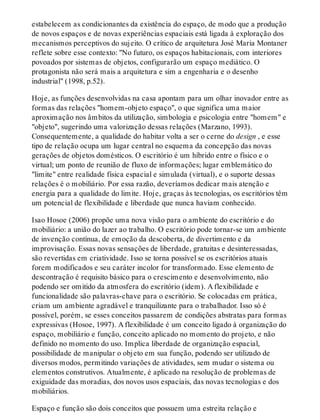 estabelecem as condicionantes da existência do espaço, de modo que a produção
de novos espaços e de novas experiências espaciais está ligada à exploração dos
mecanismos perceptivos do sujeito. O crítico de arquitetura José Maria Montaner
reflete sobre esse contexto: "No futuro, os espaços habitacionais, com interiores
povoados por sistemas de objetos, configurarão um espaço mediático. O
protagonista não será mais a arquitetura e sim a engenharia e o desenho
industrial" (1998, p.52).
Hoje, as funções desenvolvidas na casa apontam para um olhar inovador entre as
formas das relações "homem-objeto espaço", o que significa uma maior
aproximação nos âmbitos da utilização, simbologia e psicologia entre "homem" e
"objeto", sugerindo uma valorização dessas relações (Marzano, 1993).
Consequentemente, a qualidade do habitar volta a ser o cerne do design , e esse
tipo de relação ocupa um lugar central no esquema da concepção das novas
gerações de objetos domésticos. O escritório é um híbrido entre o físico e o
virtual; um ponto de reunião de fluxo de informações; lugar emblemático do
"limite" entre realidade física espacial e simulada (virtual), e o suporte dessas
relações é o mobiliário. Por essa razão, deveríamos dedicar mais atenção e
energia para a qualidade do limite. Hoje, graças às tecnologias, os escritórios têm
um potencial de flexibilidade e liberdade que nunca haviam conhecido.
Isao Hosoe (2006) propõe uma nova visão para o ambiente do escritório e do
mobiliário: a união do lazer ao trabalho. O escritório pode tornar-se um ambiente
de invenção contínua, de emoção da descoberta, de divertimento e da
improvisação. Essas novas sensações de liberdade, gratuitas e desinteressadas,
são revertidas em criatividade. Isso se torna possível se os escritórios atuais
forem modificados e seu caráter incolor for transformado. Esse elemento de
descontração é requisito básico para o crescimento e desenvolvimento, não
podendo ser omitido da atmosfera do escritório (idem). A flexibilidade e
funcionalidade são palavras-chave para o escritório. Se colocadas em prática,
criam um ambiente agradável e tranquilizante para o trabalhador. Isso só é
possível, porém, se esses conceitos passarem de condições abstratas para formas
expressivas (Hosoe, 1997). A flexibilidade é um conceito ligado à organização do
espaço, mobiliário e função, conceito aplicado no momento do projeto, e não
definido no momento do uso. Implica liberdade de organização espacial,
possibilidade de manipular o objeto em sua função, podendo ser utilizado de
diversos modos, permitindo variações de atividades, sem mudar o sistema ou
elementos construtivos. Atualmente, é aplicado na resolução de problemas de
exiguidade das moradias, dos novos usos espaciais, das novas tecnologias e dos
mobiliários.
Espaço e função são dois conceitos que possuem uma estreita relação e
 