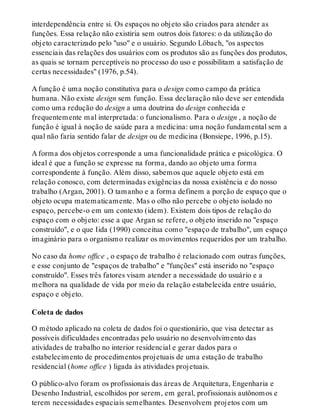 interdependência entre si. Os espaços no objeto são criados para atender as
funções. Essa relação não existiria sem outros dois fatores: o da utilização do
objeto caracterizado pelo "uso" e o usuário. Segundo Löbach, "os aspectos
essenciais das relações dos usuários com os produtos são as funções dos produtos,
as quais se tornam perceptíveis no processo do uso e possibilitam a satisfação de
certas necessidades" (1976, p.54).
A função é uma noção constitutiva para o design como campo da prática
humana. Não existe design sem função. Essa declaração não deve ser entendida
como uma redução do design a uma doutrina do design conhecida e
frequentemente mal interpretada: o funcionalismo. Para o design , a noção de
função é igual à noção de saúde para a medicina: uma noção fundamental sem a
qual não faria sentido falar de design ou de medicina (Bonsiepe, 1996, p.15).
A forma dos objetos corresponde a uma funcionalidade prática e psicológica. O
ideal é que a função se expresse na forma, dando ao objeto uma forma
correspondente à função. Além disso, sabemos que aquele objeto está em
relação conosco, com determinadas exigências da nossa existência e do nosso
trabalho (Argan, 2001). O tamanho e a forma definem a porção de espaço que o
objeto ocupa matematicamente. Mas o olho não percebe o objeto isolado no
espaço, percebe-o em um contexto (idem). Existem dois tipos de relação do
espaço com o objeto: esse a que Argan se refere, o objeto inserido no "espaço
construído", e o que Iida (1990) conceitua como "espaço de trabalho", um espaço
imaginário para o organismo realizar os movimentos requeridos por um trabalho.
No caso da home office , o espaço de trabalho é relacionado com outras funções,
e esse conjunto de "espaços de trabalho" e "funções" está inserido no "espaço
construído". Esses três fatores visam atender a necessidade do usuário e a
melhora na qualidade de vida por meio da relação estabelecida entre usuário,
espaço e objeto.
Coleta de dados
O método aplicado na coleta de dados foi o questionário, que visa detectar as
possíveis dificuldades encontradas pelo usuário no desenvolvimento das
atividades de trabalho no interior residencial e gerar dados para o
estabelecimento de procedimentos projetuais de uma estação de trabalho
residencial (home office ) ligada às atividades projetuais.
O público-alvo foram os profissionais das áreas de Arquitetura, Engenharia e
Desenho Industrial, escolhidos por serem, em geral, profissionais autônomos e
terem necessidades espaciais semelhantes. Desenvolvem projetos com um
 