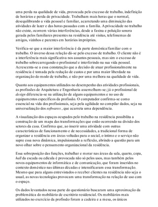 uma perda na qualidade de vida, provocada pelo excesso de trabalho, indefinição
de horários e perda de privacidade. Trabalham mais horas que o normal,
desequilibrando a vida pessoal e familiar, acarretando uma diminuição das
atividades de lazer e das horas passadas com a família. A privacidade no trabalho
não existe, ocorrem várias interferências, desde a faxina e poluição sonora
gerada pelos familiares presentes na residência até visitas, telefonemas de
amigos, vizinhos e parentes em horários impróprios.
Verifica-se que a maior interferência é da parte doméstica/familiar com o
trabalho. O inverso dessa relação dá-se pelo excesso de trabalho. O cliente não é
a interferência mais significativa nos assuntos pessoais, mas sim o excesso de
trabalho sobrecarregando o profissional e interferindo na sua vida pessoal.
Acrescenta-se a essa constatação que a decisão de atuar profissionalmente na
residência é tomada pela redução de custos e por uma maior liberdade na
organização do modo de trabalho, e não por uma melhora na qualidade de vida.
Quanto aos equipamentos utilizados no desempenho das atividades profissionais,
as profissões de Arquitetura e Engenharia assemelham-se; já o profissional de
design diferencia-se na utilização de alguns equipamentos e no uso de
equipamentos específicos da profissão. O computador confirma-se como
essencial na vida dos profissionais, seja pela agilidade no compilar dados, seja na
universalização dos softwares , que acarreta uma dependência.
A visualização dos espaços ocupados pelo trabalho na residência possibilita a
construção de um mapa das transformações que estão ocorrendo na divisão dos
setores da casa. Confirma que, ao inserir uma atividade com outras
características de funcionamento e de necessidades, a tradicional forma de
organizar a residência em áreas voltadas para o social, o íntimo e o serviço não
supre essa nova dinâmica, impulsionando a reflexão, abrindo a questão para um
novo olhar sobre o pensamento organizacional da residência.
Essa sobreposição das funções, trabalhar e morar nas áreas da sala, quarto, copa,
hall da escada ou edícula é provocada não só pelos usos, mas também pelos
novos equipamentos de informática e de comunicação, que foram inseridos no
contexto doméstico nas últimas décadas e intensificaram essa transformação.
Mesmo que para alguns entrevistados o receber clientes na residência não seja o
usual, as novas tecnologias provocam uma transformação na relação de uso com
o espaço.
Os dados levantados nessa parte do questionário buscaram uma aproximação da
problemática do mobiliário de escritório residencial. Os mobiliários mais
utilizados no exercício da profissão foram a cadeira e a mesa, os únicos
 