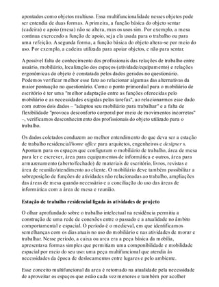apontados como objetos multiuso. Essa multifuncionalidade nesses objetos pode
ser entendia de duas formas. A primeira, a função básica do objeto sentar
(cadeira) e apoio (mesa) não se altera, mas os usos sim. Por exemplo, a mesa
continua exercendo a função de apoio, seja ela usada para o trabalho ou para
uma refeição. A segunda forma, a função básica do objeto altera-se por meio do
uso. Por exemplo, a cadeira utilizada para apoiar objetos, e não para sentar.
A possível falta de conhecimento dos profissionais das relações de trabalho entre
usuário, mobiliário, localização dos espaços (atividade/equipamento) e relações
ergonômicas do objeto é constatada pelos dados gerados no questionário.
Podemos verificar melhor esse fato ao relacionar algumas das alternativas da
maior pontuação no questionário. Como o ponto primordial para o mobiliário de
escritório é ter uma "melhor adaptação entre as funções oferecidas pelo
mobiliário e as necessidades exigidas pelas tarefas", ao relacionarmos esse dado
com outros dois dados – "adaptou seu mobiliário para trabalhar" e a falta de
flexibilidade "provoca desconforto corporal por meio de movimentos incorretos"
–, verificamos desconhecimento dos profissionais do objeto utilizado para o
trabalho.
Os dados coletados conduzem ao melhor entendimento do que deva ser a estação
de trabalho residencial/home office para arquitetos, engenheiros e designer s.
Apontam para os espaços que configuram o mobiliário de trabalho, área de mesa
para ler e escrever, área para equipamentos de informática e outros, área para
armazenamento (aberto/fechado) de materiais de escritório, livros, revistas e
área de reunião/atendimento ao cliente. O mobiliário deve também possibilitar a
sobreposição de funções de atividades não relacionadas ao trabalho, ampliações
das áreas de mesa quando necessário e a conciliação do uso das áreas de
informática com a área de mesa e reunião.
Estação de trabalho residencial ligada às atividades de projeto
O olhar aprofundado sobre o trabalho intelectual na residência permitiu a
construção de uma rede de conexões entre o passado e a atualidade no âmbito
comportamental e espacial. O período é o medieval, em que identificamos
semelhanças com os dias atuais no uso do mobiliário e nas atividades de morar e
trabalhar. Nesse período, a caixa ou arca era a peça básica da mobília,
apresentava formas simples que permitiam uma componibilidade e mobilidade
espacial por meio do seu uso: uma peça multifuncional que atendia às
necessidades da época de deslocamentos entre lugares e pelo ambiente.
Esse conceito multifuncional da arca é retomado na atualidade pela necessidade
de aproveitar os espaços que estão cada vez menores e também por acolher
 