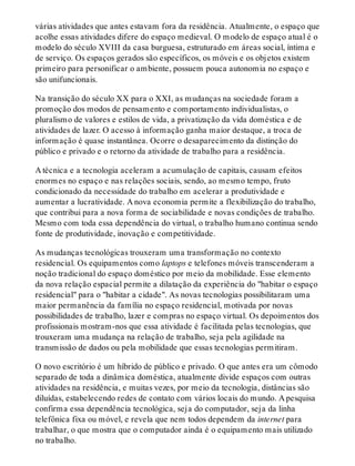 várias atividades que antes estavam fora da residência. Atualmente, o espaço que
acolhe essas atividades difere do espaço medieval. O modelo de espaço atual é o
modelo do século XVIII da casa burguesa, estruturado em áreas social, íntima e
de serviço. Os espaços gerados são específicos, os móveis e os objetos existem
primeiro para personificar o ambiente, possuem pouca autonomia no espaço e
são unifuncionais.
Na transição do século XX para o XXI, as mudanças na sociedade foram a
promoção dos modos de pensamento e comportamento individualistas, o
pluralismo de valores e estilos de vida, a privatização da vida doméstica e de
atividades de lazer. O acesso à informação ganha maior destaque, a troca de
informação é quase instantânea. Ocorre o desaparecimento da distinção do
público e privado e o retorno da atividade de trabalho para a residência.
A técnica e a tecnologia aceleram a acumulação de capitais, causam efeitos
enormes no espaço e nas relações sociais, sendo, ao mesmo tempo, fruto
condicionado da necessidade do trabalho em acelerar a produtividade e
aumentar a lucratividade. A nova economia permite a flexibilização do trabalho,
que contribui para a nova forma de sociabilidade e novas condições de trabalho.
Mesmo com toda essa dependência do virtual, o trabalho humano continua sendo
fonte de produtividade, inovação e competitividade.
As mudanças tecnológicas trouxeram uma transformação no contexto
residencial. Os equipamentos como laptops e telefones móveis transcenderam a
noção tradicional do espaço doméstico por meio da mobilidade. Esse elemento
da nova relação espacial permite a dilatação da experiência do "habitar o espaço
residencial" para o "habitar a cidade". As novas tecnologias possibilitaram uma
maior permanência da família no espaço residencial, motivada por novas
possibilidades de trabalho, lazer e compras no espaço virtual. Os depoimentos dos
profissionais mostram-nos que essa atividade é facilitada pelas tecnologias, que
trouxeram uma mudança na relação de trabalho, seja pela agilidade na
transmissão de dados ou pela mobilidade que essas tecnologias permitiram.
O novo escritório é um híbrido de público e privado. O que antes era um cômodo
separado de toda a dinâmica doméstica, atualmente divide espaços com outras
atividades na residência, e muitas vezes, por meio da tecnologia, distâncias são
diluídas, estabelecendo redes de contato com vários locais do mundo. A pesquisa
confirma essa dependência tecnológica, seja do computador, seja da linha
telefônica fixa ou móvel, e revela que nem todos dependem da internet para
trabalhar, o que mostra que o computador ainda é o equipamento mais utilizado
no trabalho.
 
