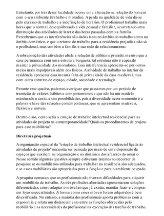 Entretanto, por trás dessa facilidade ocorre uma alteração na relação do homem
com o seu ambiente (trabalho e moradia). A perda na qualidade de vida dá-se
pelo excesso de trabalho e a indefinição de horários. O profissional trabalha mais
horas que o normal, desequilibrando a vida pessoal e familiar, acarretando uma
diminuição das atividades de lazer e das horas passadas como a família.
Percebemos que as interferências são dadas tanto no âmbito do trabalho como no
âmbito doméstico, e que o retorno do trabalho para a residência prejudica não só
o profissional, mas também a família e sua rede de relacionamento.
A sobreposição das atividades abala a relação de público e privado; mesmo que a
casa permaneça com uma estrutura burguesa, tal estrutura não é capaz de
manter a privacidade dos moradores. Essa interferência apresenta-se por outros
meios mais impalpáveis além dos físicos. A atividade de trabalho no interior da
residência apresenta essa mesma falta de privacidade da casa medieval, mas
com outro contexto de espaço, cidade, sociedade e tecnologia.
Perante esse quadro, podemos averiguar que passamos por um período de
transição de valores, hábitos e comportamentos e que não há um modelo
estruturado e certo, e sim possibilidades, pois a diversidade nesse momento é a
palavra-chave das relações contemporâneas, que se apresentam mutáveis,
flexíveis e móveis.
Dentro disso, como seria a estação de trabalho intelectual residencial para as
atividades de projeto na contemporaneidade? Quais os procedimentos de projeto
para esse mobiliário?
Diretrizes projetuais
A organização espacial da "estação de trabalho intelectual residencial ligada às
atividades de projeto" necessita ser pensada por meio de uma disposição de
espaços que auxiliem na organização e na dinâmica dos afazeres do usuário.
Nesse sentido algumas questões sempre estiveram latentes no decorrer da
pesquisa: se os mobiliários utilizados para trabalhar na residência são adequados,
e se esses mobiliários são apropriados para a função e para o ambiente ocupado.
A pesquisa constatou que os profissionais não tiveram dificuldades para adquirir
um mobiliário de trabalho. As três profissões abordadas apresentaram soluções
diferenciadas, como adaptar o móvel ao que já existia, mandar fazer e comprar
em lojas especializadas. A forma como esses móveis foram adquiridos é bem
diversificada. No entanto, a maioria dos profissionais aponta problemas com a
ergonomia e relata um distanciamento entre as funções oferecidas pelo
mobiliário e as necessidades do profissional na execução das tarefas de trabalho.
 