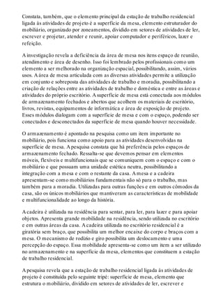 Constata, também, que o elemento principal da estação de trabalho residencial
ligada às atividades de projeto é a superfície da mesa, elemento estruturador do
mobiliário, organizado por zoneamentos, dividido em setores de atividades de ler,
escrever e projetar, atender e reunir, apoiar computador e periféricos, lazer e
refeição.
A investigação revela a deficiência da área de mesa nos itens espaço de reunião,
atendimento e área de desenho. Isso foi lembrado pelos profissionais como um
elemento a ser melhorado na organização espacial, possibilitando, assim, vários
usos. A área de mesa articulada com as diversas atividades permite a utilização
em conjunto e sobreposta das atividades de trabalho e moradia, possibilitando a
criação de relações entre as atividades de trabalho e doméstica e entre as áreas e
atividades do próprio escritório. A superfície de mesa está conectada aos módulos
de armazenamento fechados e abertos que acolhem os materiais de escritório,
livros, revistas, equipamentos de informática e área de exposição de projeto.
Esses módulos dialogam com a superfície de mesa e com o espaço, podendo ser
conectados e desconectados da superfície de mesa quando houver necessidade.
O armazenamento é apontado na pesquisa como um item importante no
mobiliário, pois funciona como apoio para as atividades desenvolvidas na
superfície de mesa. A pesquisa constata que há preferência pelos espaços de
armazenamento fechado. Ressalta-se que devemos pensar em elementos
móveis, flexíveis e multifuncionais que se comuniquem com o espaço e com o
mobiliário e que possuam uma unidade estética neutra, possibilitando a
integração com a mesa e com o restante da casa. A mesa e a cadeira
apresentam-se como mobiliários fundamentais não só para o trabalho, mas
também para a moradia. Utilizadas para outras funções e em outros cômodos da
casa, são os únicos mobiliários que mantiveram as características de mobilidade
e multifuncionalidade ao longo da história.
A cadeira é utilizada na residência para sentar, para ler, para lazer e para apoiar
objetos. Apresenta grande mobilidade na residência, sendo utilizada no escritório
e em outras áreas da casa. A cadeira utilizada no escritório residencial é a
giratória sem braço, que possibilita um melhor encaixe do corpo e braços com a
mesa. O mecanismo de rodízio e giro possibilita um deslocamento e uma
percepção do espaço. Essa mobilidade apresenta-se como um item a ser utilizado
no armazenamento e na superfície da mesa, elementos que constituem a estação
de trabalho residencial.
A pesquisa revela que a estação de trabalho residencial ligada às atividades de
projeto é constituída pelo seguinte tripé: superfície de mesa, elemento que
estrutura o mobiliário, dividido em setores de atividades de ler, escrever e
 