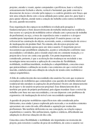 projetar, atender e reunir, apoiar computador e periféricos, lazer e refeição;
armazenamento fechado e aberto, vertical e horizontal, que pode conectar e
desconectar da mesa e circular pelo espaço; e a cadeira giratória sem braço, que
tem uma relação direta com a mesa utilizada para sentar, para ler, para lazer e
para apoiar objetos, atende tanto a estação de trabalho como outros mobiliários
da casa, quando necessário.
Essa organização dos espaços no mobiliário revelado pela pesquisa é
fundamental para o bom desenvolvimento do trabalho intelectual na residência.
Isso ocorre se o projeto do mobiliário estiver afinado com o processo de trabalho
do profissional, ou seja, a troca de experiência entre o usuário e o designer
constitui parte importante do processo projetual. O usuário passa a ser um
referencial na construção do objeto, ocorrendo, assim, a minimização de erros e
de inadequações do produto final. No entanto, não devemos projetar um
mobiliário direcionado apenas para um único usuário. É importante prever
mecanismos que possibilitem adaptações, ajustes e articulações conforme suas
necessidades e atividades, pois o mundo atual está em constante mutação, e o
projeto deve levar em conta essa questão. Um ponto importante a ser
considerado, portanto, é que a aceleração das mudanças na sociedade e nas
tecnologias torna necessária a aplicação de conceitos de flexibilidade,
mobilidade, multifuncionalidade, modulação e adaptabilidade, conceitos esses
que potencializam a utilização no modo e nos contextos em que o móvel está
inserido, estabelecendo uma diluição da relação de tensão entre mobiliário e
espaço arquitetônico.
A falta de conhecimento das necessidades dos usuários faz com que os poucos
exemplares de mobiliários que contemplam essa questão do trabalho intelectual
residencial não atendam às aspirações do profissional. Ocorre um distanciamento
do designer e do usuário no processo projetual. Esse distanciamento dá-se
também por parte do próprio profissional, pois alguns mandam fazer o móvel de
trabalho com base nas suas necessidades, e no uso deparam com problemas de
ergonomia e de inadequação do móvel com necessidades apontadas.
A questão de projetar mobiliários específicos tem sido considerada pelos
fabricantes, mas ainda é pouco explorada pelo mercado, e os modelos existentes
apresentam um custo elevado, dificultando a aquisição por muitos dos
profissionais. São também deficientes na sua concepção, na relação espaço
arquitetônico e usuário. São unifuncionais, rígidos e estáticos, dificultando sua
adaptação às diversas situações do dia a dia.
Conceitos como flexibilidade e mobilidade são importantes no momento do
projeto, pois remetem à análise do peso do mobiliário, de como o usuário vai
 