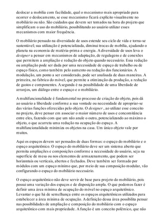 deslocar a mobília com facilidade, qual o mecanismo mais apropriado para
ocorrer o deslocamento, se esse mecanismo ficará explícito visualmente no
mobiliário ou não. São cuidados que devem ser tomados na hora do projeto que
simplificam o uso do mobiliário, possibilitando ao usuário utilizar esses
mecanismos com maior frequência.
O mobiliário pensado na diversidade de usos estende seu ciclo de vida e torna-se
sustentável; sua utilização é potencializada, diminui trocas de mobília, ajudando o
planeta na economia de matéria-prima e energia. A diversidade de usos leva o
designer a pensar em mecanismos de adaptação, de regulagens e de conexões
que permitem a ampliação e redução do objeto quando necessário. Essa redução
ou ampliação pode ser dada por uma necessidade de espaço de trabalho ou de
espaço físico, como também pelo aumento ou redução dos funcionários. A
modulação, um ponto a ser considerado, pode ser analisada de duas maneiras. A
primeira, no fabrico do móvel, que permite a otimização da produção, a redução
de gastos e componentes. A segunda é na possibilidade de uma liberdade de
arranjos, um diálogo entre o espaço e o mobiliário.
A multifuncionalidade é fundamental no processo de criação do objeto, pois dá
ao usuário a liberdade conforme a sua vontade ou necessidade de apropriar-se
das várias funções oferecidas pelo objeto. O designer , ao utilizar esse conceito
no projeto, deve pensar em associar o maior número de usos e concomitância
entre eles, fazendo com que um não anule o outro, potencializando ao máximo o
objeto, o que acarreta uma redução na ocupação do espaço. A
multifuncionalidade minimiza os objetos na casa. Um único objeto vale por
muitos.
Aqui os espaços devem ser pensados de duas formas: o espaço do mobiliário e o
espaço arquitetônico. O espaço do mobiliário deve ser um sistema aberto que
permita ampliações e composições conforme a necessidade do usuário, seja na
superfície de mesa ou nos elementos de armazenamento, que podem ser
horizontais ou verticais, abertos e fechados. Deve também ser formado por
módulos com um espaço mínimo que, por meio de sua composição modular, vão
configurando o espaço do mobiliário necessário.
O espaço arquitetônico não deve servir de base para projeto do mobiliário, pois
possui uma variação dos espaços e de disposição ampla. O que podemos fazer é
definir uma área mínima de ocupação do móvel no espaço arquitetônico.
Levantar o que há de semelhança entre os espaços arquitetônicos utilizados para
estabelecer a área mínima de ocupação. A definição dessa área possibilita pensar
nas possibilidades de ampliação e composição do mobiliário com o espaço
arquitetônico com mais propriedade. A função é um conceito polêmico, que não
 