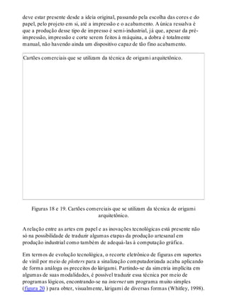 deve estar presente desde a ideia original, passando pela escolha das cores e do
papel, pelo projeto em si, até a impressão e o acabamento. A única ressalva é
que a produção desse tipo de impresso é semi-industrial, já que, apesar da pré-
impressão, impressão e corte serem feitos à máquina, a dobra é totalmente
manual, não havendo ainda um dispositivo capaz de tão fino acabamento.
Cartões comerciais que se utilizam da técnica de origami arquitetônico.
Figuras 18 e 19. Cartões comerciais que se utilizam da técnica de origami
arquitetônico.
A relação entre as artes em papel e as inovações tecnológicas está presente não
só na possibilidade de traduzir algumas etapas da produção artesanal em
produção industrial como também de adequá-las à computação gráfica.
Em termos de evolução tecnológica, o recorte eletrônico de figuras em suportes
de vinil por meio de plotters para a sinalização computadorizada acaba aplicando
de forma análoga os preceitos do kirigami. Partindo-se da simetria implícita em
algumas de suas modalidades, é possível traduzir essa técnica por meio de
programas lógicos, encontrando-se na internet um programa muito simples
(figura 20 ) para obter, visualmente, kirigami de diversas formas (Whitley, 1998).
 