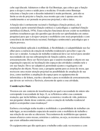 cabe aqui discutir. Adotamos o olhar de Gui Bonsiepe, que coloca que a função
para o design é como a saúde para a medicina. O modo como Bonsiepe
relaciona a função com o desenho industrial é muito pertinente, pois não se
limita ao ato de projetar a função, mas mostra que esta é apenas uma das
condicionantes a ser pensada no processo projetual, e não a única.
A função não é estritamente racional e fisiológica (função prática), ela é
associada à parte sensorial (função estética) e à psicológica e espiritual (função
simbólica) (Löbach, 1976). Essas relações funcionais devem existir no mobiliário
(embora ressaltamos que são questões que deverão ser aprofundadas em outras
pesquisas) para que o designer projete o mobiliário com mais propriedade e com
consciência da interferência racional, fisiológica sentimental e psicológica que o
objeto provoca.
A funcionalidade aplicada à mobilidade, à flexibilidade e à adaptabilidade nos faz
olhar para a essência da estação de trabalho residencial e perceber o que ela
deve ser e atender. A estação de trabalho residencial deve ser móvel para atender
necessidades de uso nas sobreposições de função cadeira, mesa e
armazenamento. Deve ser flexível para que o usuário manipule o objeto em sua
organização espacial, na localização dos espaços das atividades contidos nele e
em sua função. Deve ser adaptável, permitindo ajustes e regulagens e até
ampliações do objeto. Nesse caso, a pesquisa aponta para as áreas de mesa, que
merecem uma maior atenção projetual na possibilidade de ampliação de sua
área, como também a ampliação do espaço para os equipamentos de
informática e de leitura, escrita e desenho e para os módulos de armazenamento,
que devem ser móveis e flexíveis, elemento de apoio a essa atividade.
Considerações finais
Vivemos em um contexto de transformação no qual a necessidade de ontem não
corresponde à necessidade de hoje. E, se refletirmos sobre essa constante
mutação, que inclui hábitos, tecnologias, economia e modos de vida, podemos
nos perguntar: diante desse contexto, como a estação de trabalho residencial
poderá acompanhar essas mudanças?
Embora a tecnologia tenha trazido a mobilidade e a possibilidade de trabalhar em
todo lugar, as necessidades espaciais do usuário com o mobiliário de trabalho e
sua relação de uso não se alteraram. Necessitamos de mobiliários que apoiem
nossos afazeres como mesas, armários e cadeiras, ou seja, os mesmos elementos
que eram utilizados anteriormente.
Os equipamentos que dão apoio para o trabalho estão cada vez menores e com
 