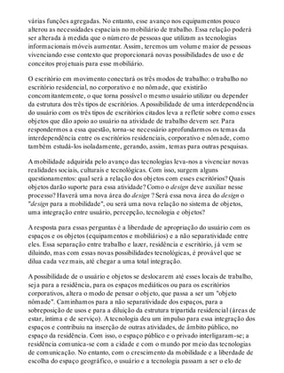 várias funções agregadas. No entanto, esse avanço nos equipamentos pouco
alterou as necessidades espaciais no mobiliário de trabalho. Essa relação poderá
ser alterada à medida que o número de pessoas que utilizam as tecnologias
informacionais móveis aumentar. Assim, teremos um volume maior de pessoas
vivenciando esse contexto que proporcionará novas possibilidades de uso e de
conceitos projetuais para esse mobiliário.
O escritório em movimento conectará os três modos de trabalho: o trabalho no
escritório residencial, no corporativo e no nômade, que existirão
concomitantemente, o que torna possível o mesmo usuário utilizar ou depender
da estrutura dos três tipos de escritórios. A possibilidade de uma interdependência
do usuário com os três tipos de escritórios citados leva a refletir sobre como esses
objetos que dão apoio ao usuário na atividade de trabalho devem ser. Para
respondermos a essa questão, torna-se necessário aprofundarmos os temas da
interdependência entre os escritórios residenciais, corporativo e nômade, como
também estudá-los isoladamente, gerando, assim, temas para outras pesquisas.
A mobilidade adquirida pelo avanço das tecnologias leva-nos a vivenciar novas
realidades sociais, culturais e tecnológicas. Com isso, surgem alguns
questionamentos: qual será a relação dos objetos com esses escritórios? Quais
objetos darão suporte para essa atividade? Como o design deve auxiliar nesse
processo? Haverá uma nova área do design ? Será essa nova área do design o
"design para a mobilidade", ou será uma nova relação no sistema de objetos,
uma integração entre usuário, percepção, tecnologia e objetos?
A resposta para essas perguntas é a liberdade de apropriação do usuário com os
espaços e os objetos (equipamentos e mobiliários) e a não separatividade entre
eles. Essa separação entre trabalho e lazer, residência e escritório, já vem se
diluindo, mas com essas novas possibilidades tecnológicas, é provável que se
dilua cada vez mais, até chegar a uma total integração.
A possibilidade de o usuário e objetos se deslocarem até esses locais de trabalho,
seja para a residência, para os espaços mediáticos ou para os escritórios
corporativos, altera o modo de pensar o objeto, que passa a ser um "objeto
nômade". Caminhamos para a não separatividade dos espaços, para a
sobreposição de usos e para a diluição da estrutura tripartida residencial (áreas de
estar, íntima e de serviço). A tecnologia deu um impulso para essa integração dos
espaços e contribuiu na inserção de outras atividades, de âmbito público, no
espaço da residência. Com isso, o espaço público e o privado interligaram-se; a
residência comunica-se com a cidade e com o mundo por meio das tecnologias
de comunicação. No entanto, com o crescimento da mobilidade e a liberdade de
escolha do espaço geográfico, o usuário e a tecnologia passam a ser o elo de
 
