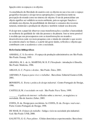 ligação entre os espaços e os objetos.
A consolidação da liberdade do usuário com os objetos no uso e/ou com o espaço
geográfico traz para o design novas apropriações e experiências tanto na
percepção do mundo como no sistema de objetos. O ato de potencializar um
objeto significa ser solidário ao meio ambiente, pois ao agregar funções e
atividades nos objetos, há possibilidade de diminuir o consumo dos recursos
naturais, minimizar a produção de objetos e também reduzir seu descarte.
O design tem o papel de observar essas transformações e auxiliar a humanidade
na melhoria da qualidade de vida das pessoas e do planeta. Isso se torna possível
à medida que nos preocupamos com as transformações no mundo e
desenvolvemos cada vez mais pesquisas com o intuito de entender o que ocorre
no contexto atual e no futuro, e a partir daí gerar dados, reflexões e objetos que
contribuam com a academia e com a sociedade.
Referências bibliográficas
AMARAL, C. S. Escritório . O espaço da produção administrativa em São Paulo.
São Paulo: Fauusp, 1995.
ARANHA, M. L. de A.; MARTINS, M. H. P. Filosofando : introdução à filosofia.
São Paulo: Moderna, 1986.
ARGAN, G. C. Projeto e destino . São Paula: Ática, 2001.
ASENSIO, P. Espaços para viver e trabalhar . Barcelona: Editorial Gustavo Gilli,
2001.
BONSIEPE, G. Teoria e prática do design industrial . Centro Português de Design,
1996.
CASTELLS, M. A sociedade em rede . São Paulo: Paz e Terra, 1999.
_______. A galáxia da internet : reflexões sobre a internet , os negócios e a
sociedade. Rio de Janeiro: Zahar, 2003.
COSTA, D. da. Design para escritórios. In: COSTA, D. da. Design e mal-estar .
Porto: Centro Português de Design, 1998.
DE MASI, D. O futuro do trabalho : fadiga e ócio na sociedade pós-industrial.
4.ed. São Paulo: UNB, 2000.
GALFETTI, G. G. Pisos pilotos . Células domésticas experimentales. Barcelona:
 