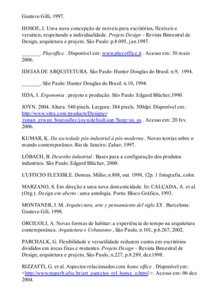 Gustavo Gilli, 1997.
HOSOE, I. Uma nova concepção de móveis para escritórios, flexíveis e
versáteis, respeitando a individualidade. Projeto Design – Revista Bimestral de
Design, arquitetura e projeto. São Paulo: p.8.095, jan.1997.
_______. Playoffice . Disponível em: www.playoffice.it . Acesso em: 30 maio
2006.
IDEIAS DE ARQUITETURA. São Paulo: Hunter Douglas do Brasil. n.9, 1994.
_______. São Paulo: Hunter Douglas do Brasil. n.10, 1994.
IIDA, I. Ergonomia : projeto e produção. São Paulo: Edgard Blücher,1990.
JOYN. 2004. Altura: 540 pixels. Largura: 384 pixels. 300dpi. Disponível em:
http://www.vitra.com/products/Designer
/ronan_erwan_bouroullec/joyn/default.asp ?lang=us_us . Acesso em: 20 fev.
2006.
KUMAR, K. Da sociedade pós-industrial à pós-moderna . Novas teorias sobre o
mundo contemporâneo. Rio de Janeiro: Zahar, 1997.
LÖBACH, B. Desenho industrial . Bases para a configuração dos produtos
industriais. São Paulo: Edgard Blücher, 2000.
L’UFFICIO FLEXIBLE. Domus. Milão; n.808, out. 1998, 12p. 1 fotografia, color.
MARZANO, S. Em direção a uma nova domesticidade. In: CALÇADA, A. et al.
(Org.). Design em aberto : uma antologia. Porto: Bloco Gráfico, 1993.
MONTANER, J. M. Arquitectura, arte y pensamiento del siglo XX . Barcelona:
Gustavo Gili, 1998.
ORCIUOLI, A. Novas formas de habitar: a experiência do tempo na arquitetura
contemporânea. Arquitetura e Urbanismo , São Paulo, n.101, p.6.267, 2002.
PARCHALK, G. Flexibilidade e versatilidade reduzem custos em escritórios
divididos em áreas fixas e mutantes. Projeto Design – Revista Bimestral de
Design, arquitetura e projeto, São Paulo, n.227, p.8.289, dez.1998.
RIZZATTI, G. et al. Aspectos relacionados com home office . Disponível em:
<http://www.nuperh.ufsc.br/art_aspectos_rel_home_o.html >. Acesso em: 06 dez.
2004.
 